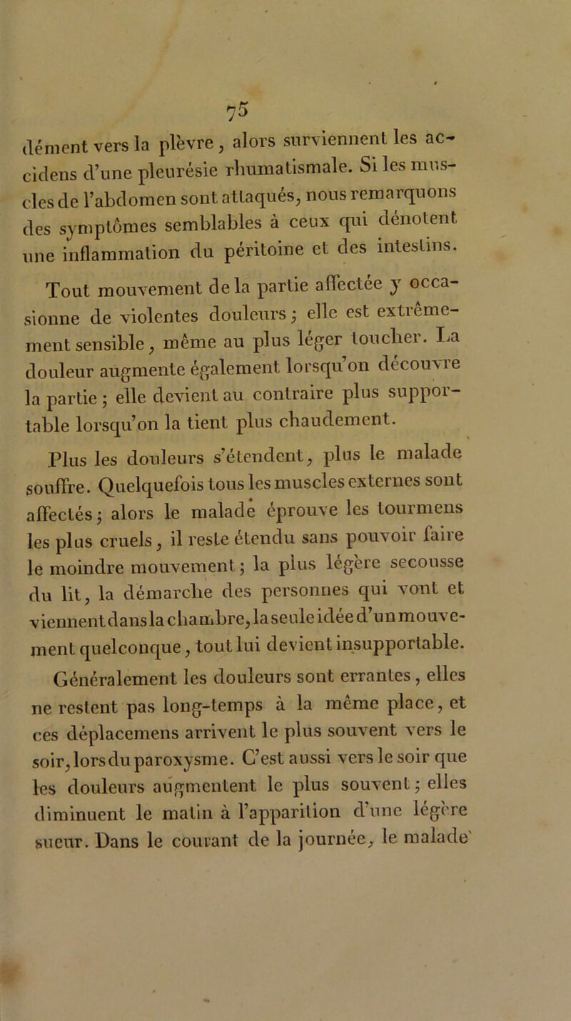 dément vers la plèvre, alors surviennent les ac- cidens d’une pleurésie rhumatismale. Si les mus- cles de l’abdomen sont attaqués, nous remarquons des symptômes semblables à ceux qui dénotent une inflammation du péritoine et des intestins. Tout mouvement delà partie affectée y occa- sionne de violentes douleurs; elle est extiorne- ment sensible, même au plus léger loucher. La douleur augmente également lorsqu’on découvre la partie ; elle devient au contraire plus suppoi — table lorsqu’on la tient plus chaudement. Plus les douleurs s’étendent, plus le malade souffre. Quelquefois tous les muscles externes sont affectés; alors le malade éprouve les tourmens les plus cruels, il reste étendu sans pouvoir iaiie le moindre mouvement ; la plus legere secousse du lit, la démarche des personnes qui vont et viennent dansla chambre, laseule idée d’un mouve- ment quelconque, tout lui devient insupportable. Généralement les douleurs sont errantes, elles ne restent pas long-temps à la même place, et ces déplacemens arrivent le plus souvent vers le soir, lors du paroxysme. C’est aussi vers le soir que les douleurs augmentent le plus souvent; elles diminuent le malin à l’apparition d’une légère sueur. Dans le courant de la journée, le malade'