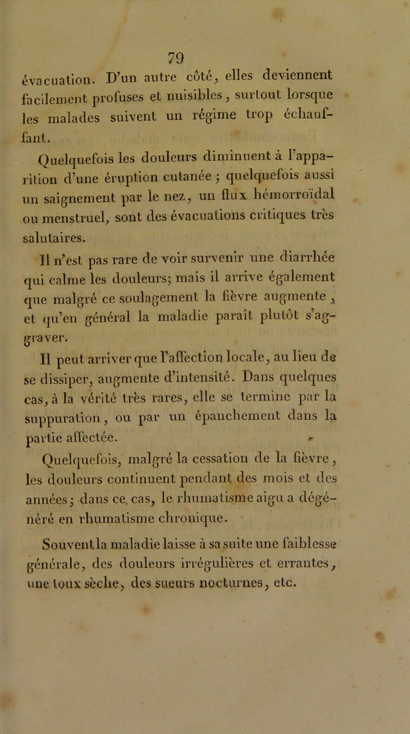 évacuation. D’un autre côté, elles deviennent facilement profuses et nuisibles, surtout lorsque les malades suivent un régime trop échauf- fant. Quelquefois les douleurs diminuent à l’appa- rition d’une éruption cutanée ; quelquefois aussi un saignement par le nez., un flux hémorroïdal ou menstruel, sont des évacuations critiques très salutaires. Il n’est pas rare de voir survenir une diarrhée qui calme les douleurs; mais il arrive egalement que malgré ce soulagement la fievre augmente i et qu’en général la maladie parait plutôt s’ag- graver. Il peut arriver que l’affection locale, au lieu de se dissiper, augmente d’intensité. Dans quelques cas, à la vérité très rares, elle se termine par la suppuration, ou par un épanchement dans la partie affectée. *- Quelquefois, malgré la cessation de la fièvre, les douleurs continuent pendant des mois et des années; dans ce. cas, le rhumatisme aigu a dégé- néré en rhumatisme chronique. Souvent la maladie laisse à sa suite une faiblesse générale, des douleurs irrégulières et errantes, une toux sècliej des sueurs nocturnes, etc.