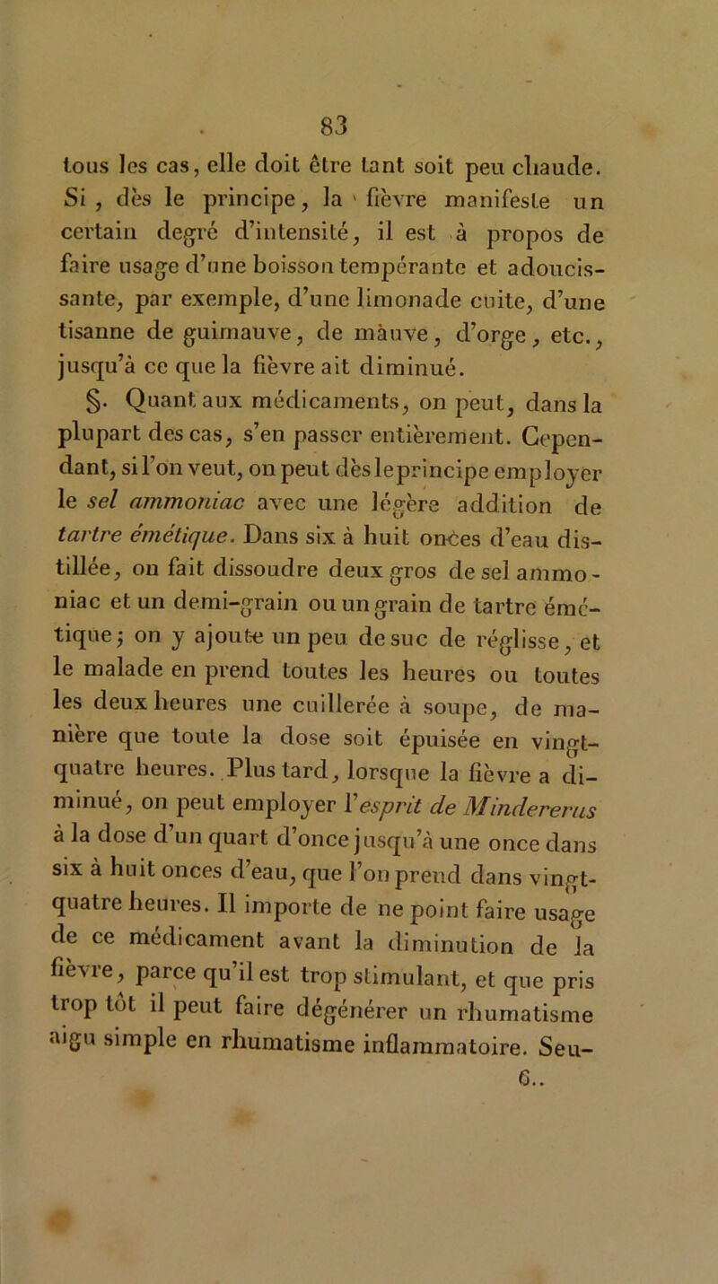 tous les cas, elle doit être tant soit peu chaude. Si, dès le principe, la 1 fièvre manifeste un certain degré d’intensité, il est à propos de faire usage d’nne boisson tempérante et adoucis- sante, par exemple, d’une limonade cuite, d’une tisanne de guimauve, de mauve, d’orge, etc., jusqu’à ce que la fièvre ait diminué. §• Quant aux médicaments, on peut, dans la plupart des cas, s’en passer entièrement. Cepen- dant, si l’on veut, on peut dès le principe employer le sel ammoniac avec une légère addition de tartre émétique. Dans six à huit onces d’eau dis- tillée, on fait dissoudre deux gros de sel ammo- niac et un demi-grain ou un grain de tartre émé- tique j on y ajoute un peu de suc de réglisse, et le malade en prend toutes les heures ou toutes les deux heures une cuillerée à soupe, de ma- niéré que toute la dose soit épuisée en vingt- quatre heures. Plus tard, lorsque la fièvre a di- minue, on peut employer 1 esprit cle Mindererus à la dose d’un quart d’once jusqu’à une once dans six à huit onces d’eau, que l’on prend dans vingt- quatre heures. Il importe de ne point faire usage de ce médicament avant la diminution de la fièvre, parce qu’il est trop stimulant, et que pris trop tôt il peut faire dégénérer un rhumatisme aigu simple en rhumatisme inflammatoire. Seu- 6..