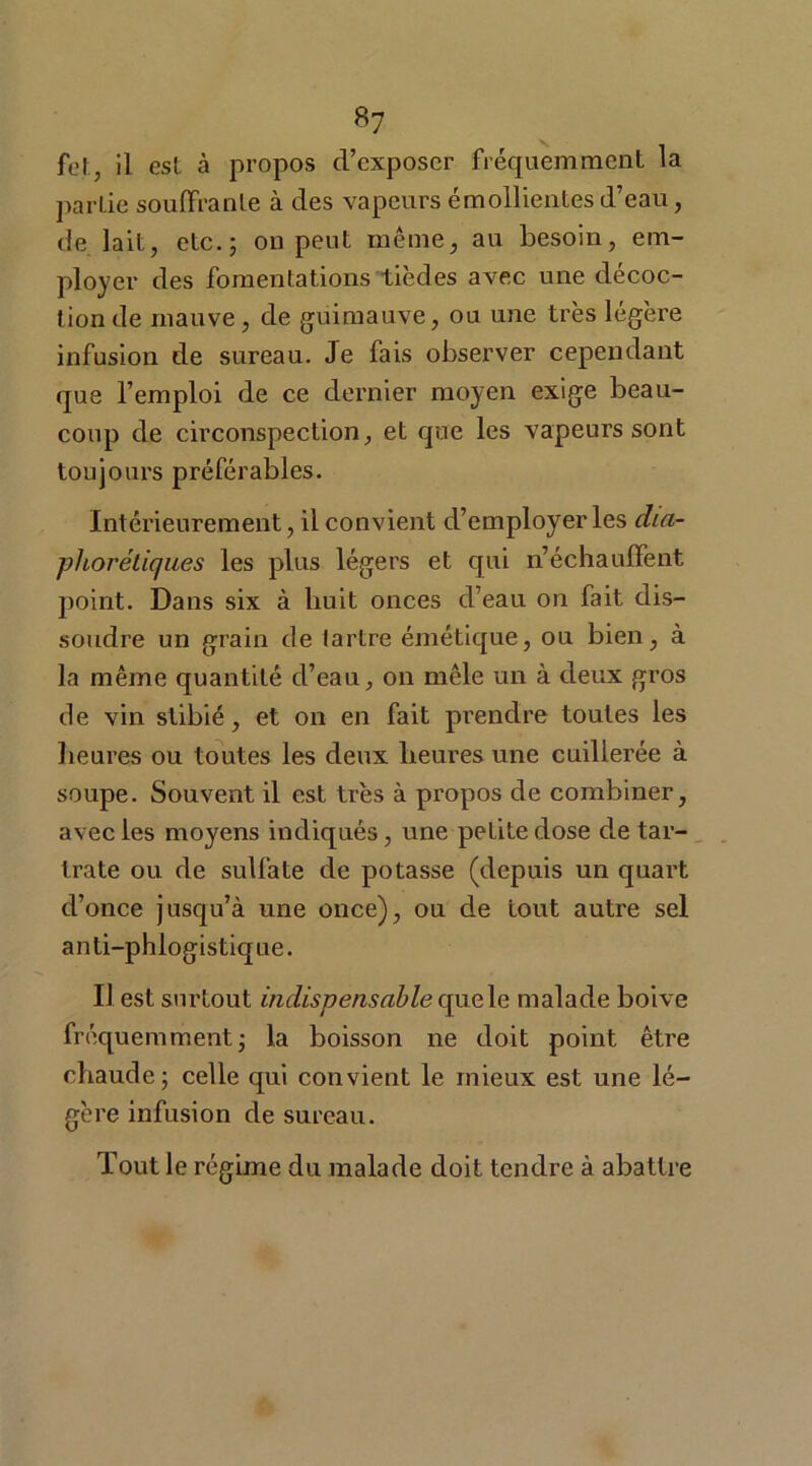 *7 fol, il est à propos d’exposer fréquemment la partie souffrante à des vapeurs émollientes d’eau, de lait, etc.; on peut même, au besoin, em- ployer des fomentations tièdes avec une décoc- tion de mauve, de guimauve, ou une très légère infusion de sureau. Je fais observer cependant que l’emploi de ce dernier moyen exige beau- coup de circonspection, et que les vapeurs sont toujours préférables. Intérieurement, il convient d’employer les dia- phoniques les plus légers et qui n’échauffent point. Dans six à huit onces d’eau on fait dis- soudre un grain de lartre émétique, ou bien, à la même quantité d’eau, on mêle un à deux gros de vin stibié, et on en fait prendre toutes les heures ou toutes les deux heures une cuillerée à soupe. Souvent il est très à propos de combiner, avec les moyens indiqués, une petite dose de tar- ira te ou de sulfate de potasse (depuis un quart d’once jusqu’à une once), ou de tout autre sel anti-phlogistique. Il est surtout indispensable quele malade boive fréquemment* la boisson ne doit point être chaude; celle qui convient le mieux est une lé- gère infusion de sureau. Tout le régime du malade doit tendre à abattre