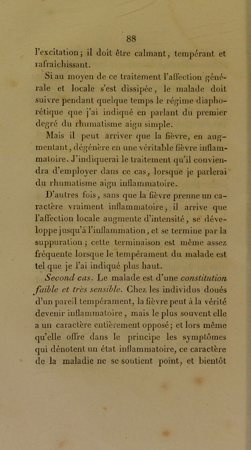l’excitation; il doit être calmant, tempérant et rafraîchissant. Si au moyen de ce traitement l’affection géné- rale et locale s’est dissipée , le malade doit suivre pendant quelque temps le régime diapho- rétique que j’ai indiqué en parlant du premier degré du rhumatisme aigu simple. Mais il peut arriver que la lièvre, en aug- mentant, dégénère en une véritable fièvre inflam- matoire. J’indiquerai le traitement qu’il convien- dra d’ employer dans ce cas, lorsque je parlerai du rhumatisme aigu inflammatoire. D’autres fois, sans que la fièvre prenne un ca- ractère vraiment inflammatoire, il arrive que l’affection locale augmente d’intensité, se déve- loppe jusqu’à l’inflammation, et se termine par la suppuration ; cette terminaison est même assez fréquente lorsque le tempérament du malade est tel que je l’ai indiqué plus haut. Second cas. Le malade est d’une constitution faible et très sensible. Chez les individus doués d’un pareil tempérament, la fièvre peut à la vérité devenir inflammatoire, mais le plus souvent elle a un caractère entièrement opposé; et lors même quelle offre dans le principe les symptômes qui dénotent un état inflammatoire, ce caractère de la maladie ne se soutient point, et bientôt