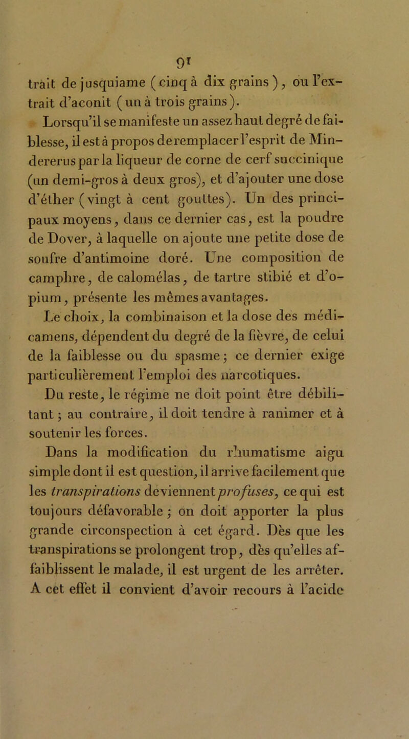 trait de jusquiame ( cinq à dix grains ), ou l’ex- trait d’aconit (unà trois grains). Lorsqu’il se manifeste un assez haut degré de fai- blesse, il est à propos deremplacer l’esprit de Min- dereruspar la liqueur de corne de cerf succinique (un demi-gros à deux gros), et d’ajouter une dose d’éther (vingt à cent gouttes). Un des princi- paux moyens, dans ce dernier cas, est la poudre de Dover, à laquelle on ajoute une petite dose de soufre d’antimoine doré. Une composition de camphre, decalomélas, de tartre stibié et d’o- pium, présente les mêmes avantages. Le choix, la combinaison et la dose des médi- camens, dépendent du degré de la fièvre, de celui de la faiblesse ou du spasme ; ce dernier exige particulièrement l’emploi des narcotiques. Du reste, le régime ne doit point être débili- tant ; au contraire, il doit tendre à ranimer et à soutenir les forces. Dans la modification du rhumatisme aigu simple dont il est question, il arrive facilement que les transpirations deviennent profuses, ce qui est toujours défavorable; on doit apporter la plus grande circonspection à cet égard. Dès que les transpirations se prolongent trop, dès qu’elles af- faiblissent le malade, il est urgent de les arrêter. A cet effet il convient d’avoir recours à l’acide