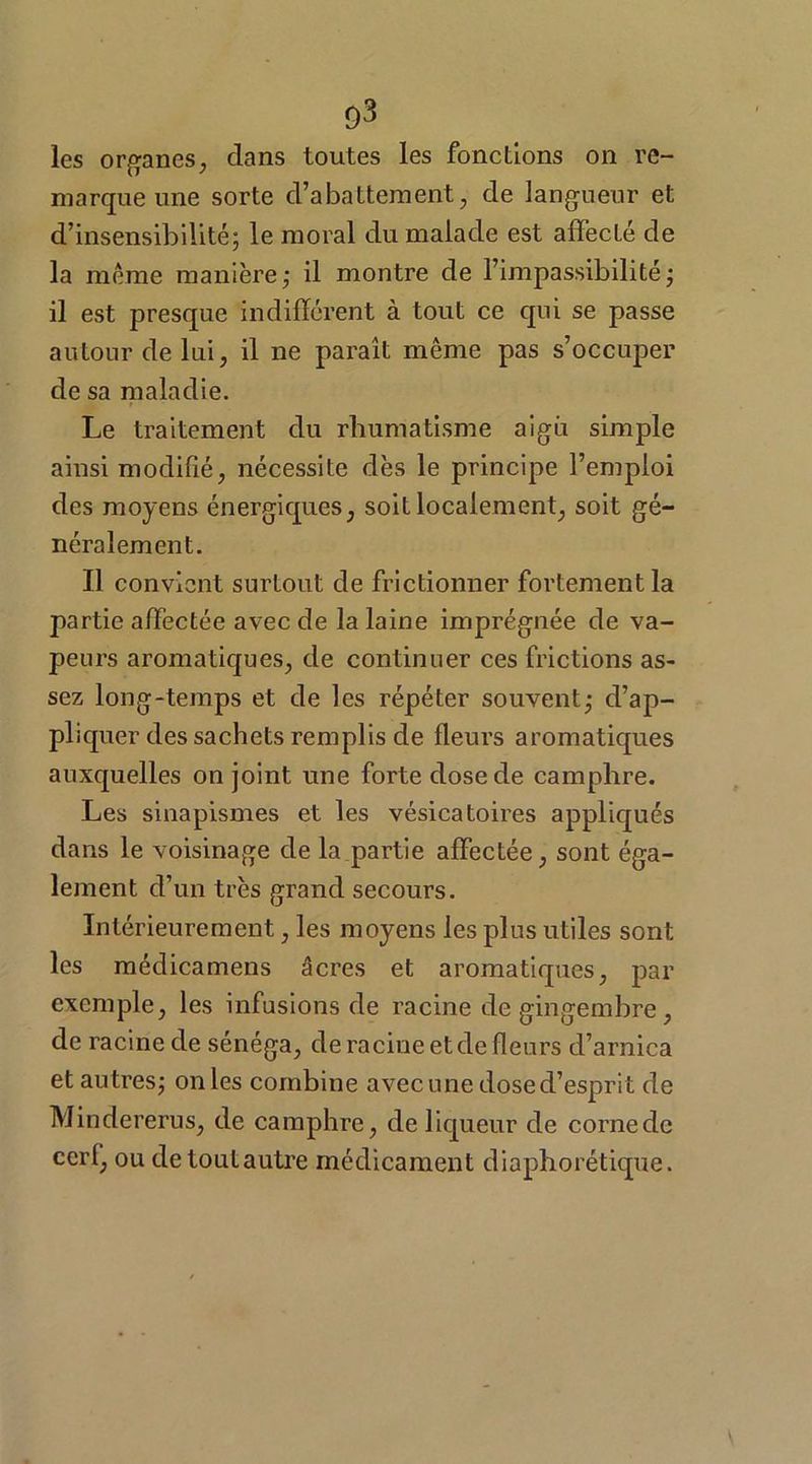 les organes, dans toutes les fonctions on re- marque une sorte d’abattement, de langueur et d’insensibilité; le moral du malade est affecté de la même manière; il montre de l’impassibilité; il est presque indifférent à tout ce qui se passe autour de lui, il ne paraît même pas s’occuper de sa maladie. Le traitement du rhumatisme aigu simple ainsi modifié, nécessite dès le principe l’emploi des moyens énergiques, soit localement, soit gé- néralement. Il convient surtout de frictionner fortement la partie affectée avec de la laine imprégnée de va- peurs aromatiques, de continuer ces frictions as- sez long-temps et de les répéter souvent; d’ap- pliquer des sachets remplis de fleurs aromatiques auxquelles on joint une forte dose de camphre. Les sinapismes et les vésicatoires appliqués dans le voisinage de la partie affectée, sont éga- lement d’un très grand secours. Intérieurement, les moyens les plus utiles sont les médicamens âcres et aromatiques, par exemple, les infusions de racine de gingembre, de racine de sénéga, de racine et de fleurs d’arnica et autres; on les combine avec une dose d’esprit de Mindererus, de camphre, de liqueur de corne de cerf, ou detoutautre médicament diaphorétique.