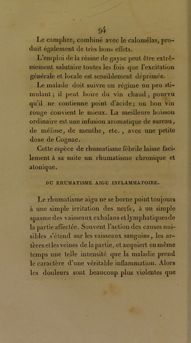 Le camphre, combiné avec le calomélas, pro- duit également de très bons effets. L’emploi de la résine de gayac peut être extrê- mement salutaire toutes les fois que 1Jexcitation générale et locale est sensiblement déprimée. Le malade doit suivre un régime un peu sti- mulant ; il peut boire du vin chaud , pourvu qu’il ne contienne point d’acide ; un bon vin rouge convient le mieux. La meilleure boisson ordinaire estune infusion aromatique de sureau, de mélisse, de menthe, etc. , avec une petite dose de Cognac. Cette espèce de rhumatisme fébrile laisse faci- lement à sa suite un rhumatisme chronique et atonique. DU RHUMATISME AIGU INFLAMMATOIRE. Le rhumatisme aigu ne se borne point toujours à une simple irritation des nerfs, à un simple spasme des vaisseaux exhalans et lymphatiques de la partie affectée. Souvent l’action des causes nui- sibles s’étend sur les vaisseaux sanguins, les ar- tères etles veines de la partie, et acquiert en même temps une telle intensité que la maladie prend le caractère d’une véritable inflammation. Alors les douleurs sont beaucoup plus violentes que