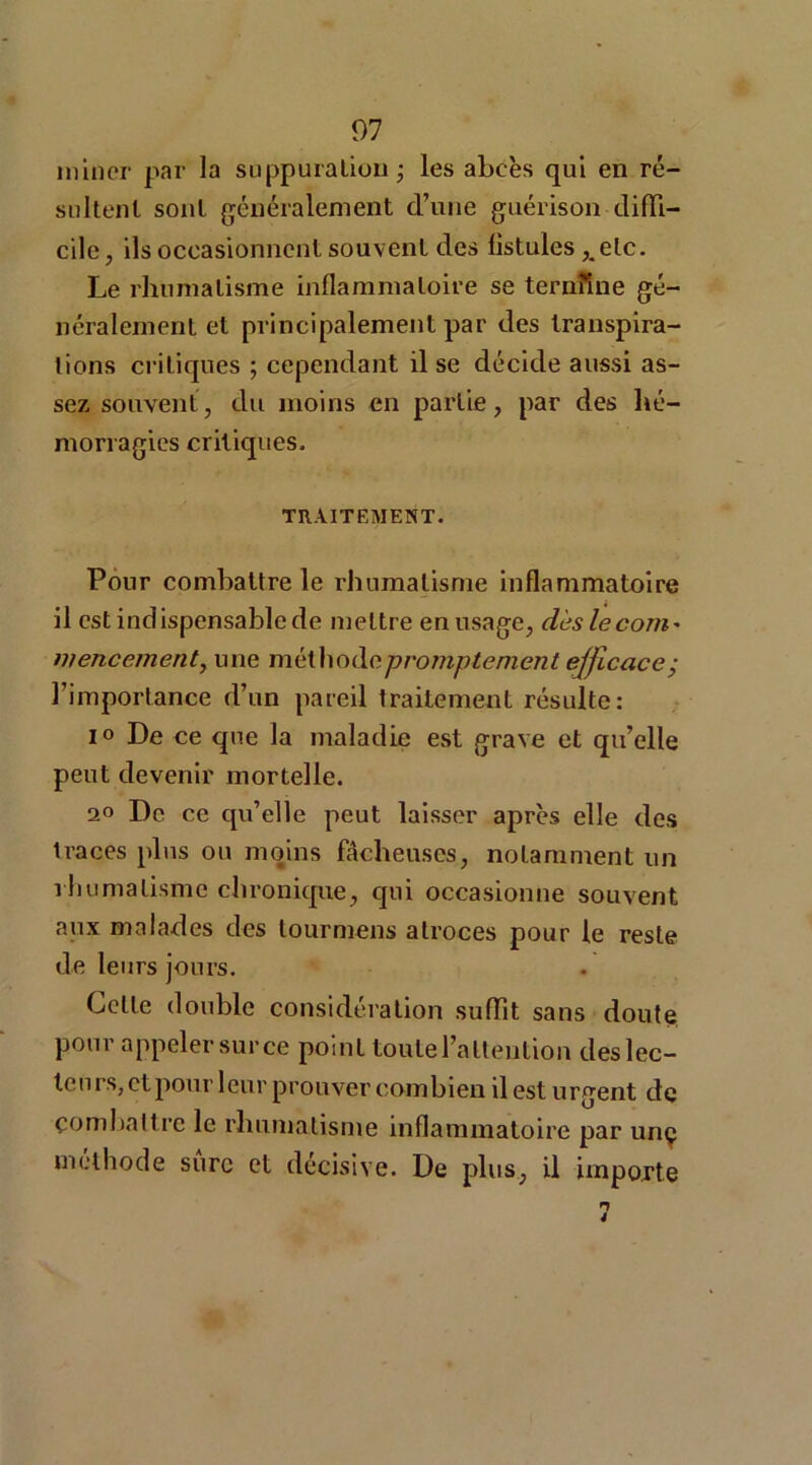 miner par la suppuration ; les abcès qui en ré- sultent sont généralement d’une guérison diffi- cile, ils occasionnent souvent des listules ,.elc. Le rhumatisme inflammatoire se ternîine gé- néralement et principalement par des transpira- tions critiques ; cependant il se décide aussi as- sez souvent, du moins en partie, par des hé- morragies critiques. TRAITEMENT. Pour combattre le rhumatisme inflammatoire il est indispensable de mettre en usage, dès lecom* mencement, une méthode promptement efficace; l’importance d’un pareil traitement résulte: io De ce que la maladie est grave et qu’elle peut devenir mortelle. 20 De ce qu’elle peut laisser après elle des 1 races plus ou moins fâcheuses, notamment un rhumatisme chronique, qui occasionne souvent aux malades des tournions atroces pour le reste de leurs jours. Cette double considération suffit sans doute pour appeler sur ce point toute l'attention deslec- teurs, et pour leur prouver combien il est urgent de combattre le rhumatisme inflammatoire par unç méthode sure et décisive. De plus, il importe n 4