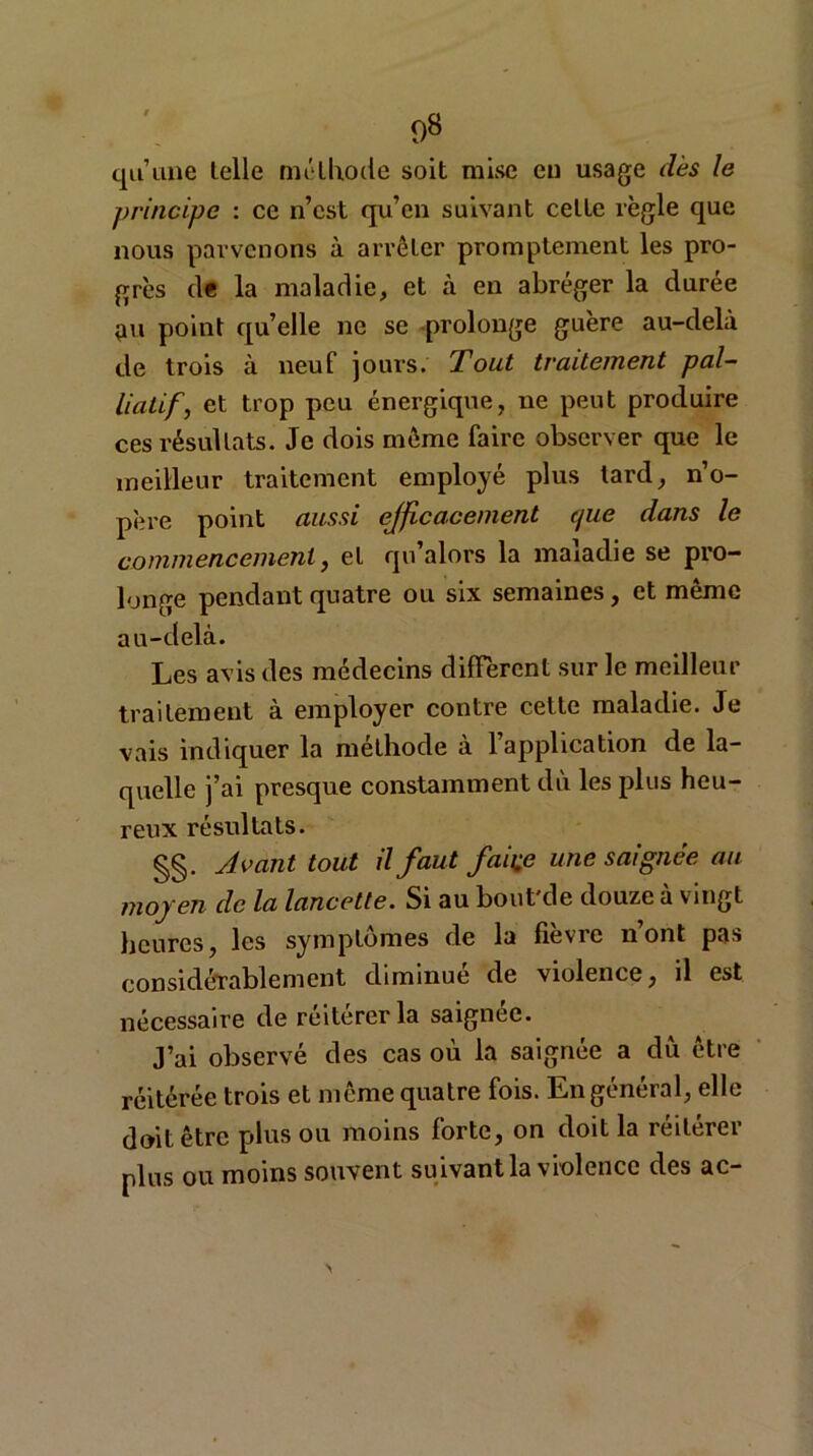 qu’une telle méthode soit mise eu usage dès le principe : ce n’est qu’en suivant celte règle que nous parvenons à arrêter promptement les pro- grès de la maladie, et à en abréger la durée çm point qu’elle ne se prolonge guère au-delà de trois à neuf jours. Tout traitement pal- liatif, et trop peu énergique, ne peut produire ces résultats. Je dois même faire observer que le meilleur traitement employé plus tard, n’o- père point aussi efficacement que dans le commencement, et qu alors la maiadie se pro- longe pendant quatre ou six semaines, et même au-delà. Les avis des médecins diffèrent sur le meilleur traitement à employer contre cette maladie. Je vais indiquer la méthode à 1 application de la- quelle j’ai presque constamment dû les plus heu- reux résultats. §§. Avant tout il faut faii;e une saignée au moyen de la lancette. Si au bout'de douze à vingt heures, les symptômes de la fièvre n’ont pas considérablement diminué de violence, il est nécessaire de réitérer la saignée. J’ai observé des cas où la saignée a dû être réitérée trois et même quatre fois. En général, elle doit être plus ou moins forte, on doit la réitérer plus ou moins souvent suivant la violence des ac-