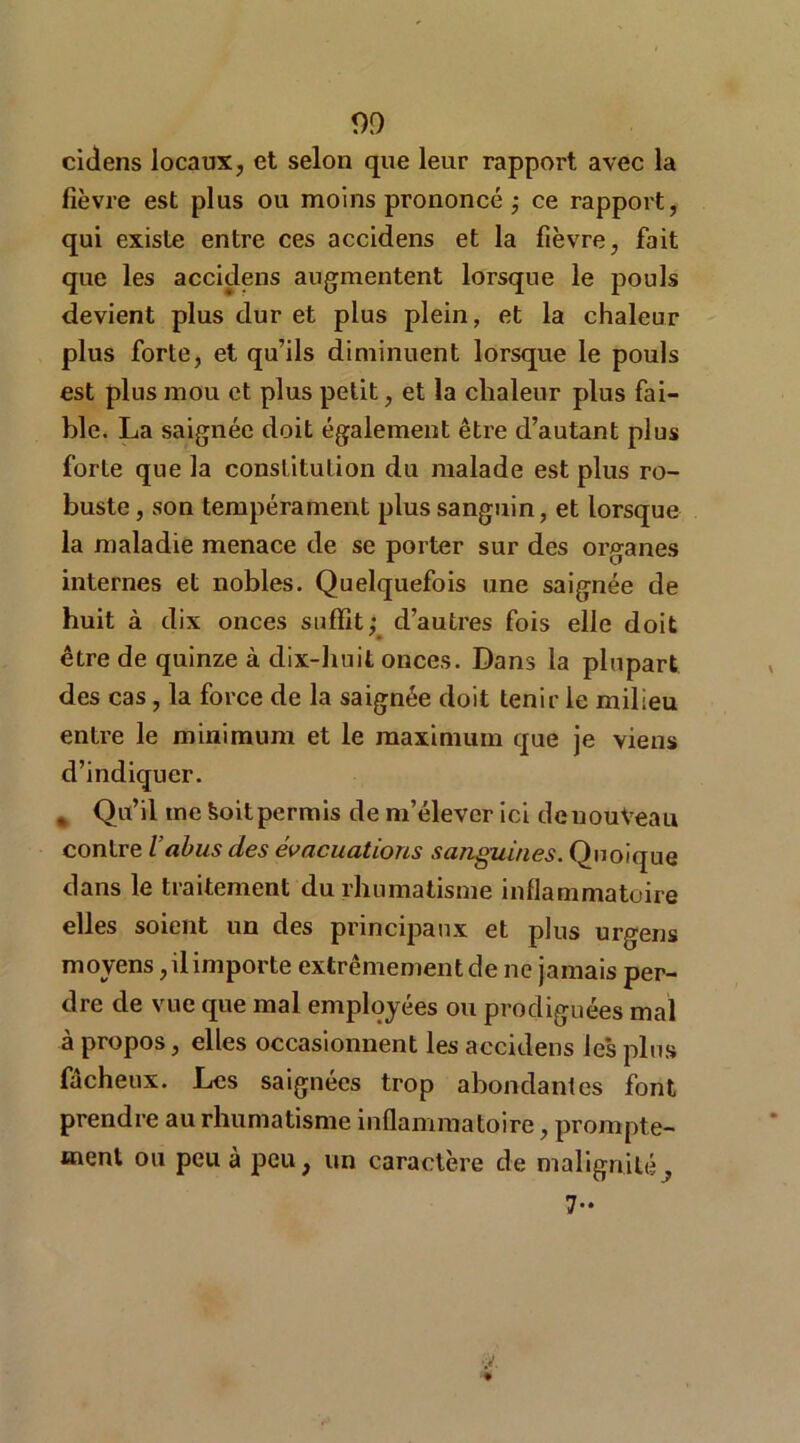 cidens locaux, et selon que leur rapport avec la fièvre est plus ou moins prononcé ; ce rapport, qui existe entre ces accidens et la fièvre, fait que les accidens augmentent lorsque le pouls devient plus dur et plus plein, et la chaleur plus forte, et qu’ils diminuent lorsque le pouls est plus mou et plus petit, et la chaleur plus fai- ble. La saignée doit également être d’autant plus forte que la constitution du malade est plus ro- buste, son tempérament plus sanguin, et lorsque la maladie menace de se porter sur des organes internes et nobles. Quelquefois une saignée de huit à dix onces suffit; d’autres fois elle doit être de quinze à dix-huit onces. Dans la plupart des cas, la force de la saignée doit tenir le milieu entre le minimum et le maximum que je viens d’indiquer. , Qu’il me Soit permis de m’élever ici deuouVeau contre l’abus des évacuations sanguines. Quoique dans le traitement du rhumatisme inflammatoire elles soient un des principaux et plus urgens moyens, il importe extrêmement de ne jamais per- dre de vue que mal employées ou prodiguées mal à propos, elles occasionnent les accidens les plus fâcheux. Les saignées trop abondantes font prendre au rhumatisme inflammatoire, prompte- ment ou peu à peu, un caractère de malignité^ 7-
