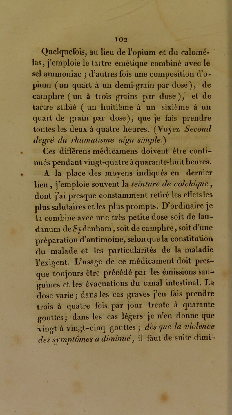 Quelquefois, au lieu de l’opium et du calomé- las, j’emploie le tartre émétique combiné avec le sel ammoniac ; d’autres fois une composition d’o- pium (un quart à un demi-grain par dose), de camphre (un à trois grains par dose), et de tartre stibié ( un huitième à un sixième à un quart de grain par dose), que je fais prendre toutes les deux à quatre heures. (Voyez Second degré du rhumatisme aigu simple.) Ces différens médicamens doivent être conti- nués pendant vingt-quatre à quarante-huit heures. A la place des moyens indiqués en dernier lieu, j’emploie souvent la teinture de colchique, dont j’ai presque constamment retiré les effets les plus salutaires et les plus prompts. D’ordinaire je la combine avec une très petite dose soit de lau- danum de Sydenham, soit de camphre, soit d’une préparation d’antimoine, selon que la constitution du malade et les particularités de la maladie l’exigent. L’usage de ce médicament doit pres- que toujours être précédé par les émissions san- guines et les évacuations du canal intestinal. La dose varie ; dans les cas graves j’en fais prendre trois à quatre fois par jour trente à quarante gouttesj dans les cas légers je n’en donne que vingt à vingt-cinq gouttes ; dès que la violence des symptômes a diminué, iJ faut de suite dimi-