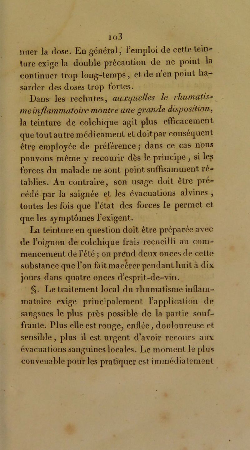 io3 jiner la dose. En général, l’emploi de celle tein- ture exige la double précaution de ne point la continuer trop long-temps, et de n’en point ha- sarder des doses trop fortes. Dans les rechutes, auxquelles le rhumatis- me inflammatoire montre une grande disposition, la teinture de colchique agit plus efficacement que tout autre médicament et doitpar conséquent être employée de préférence ; dans ce cas nous pouvons même y recourir dès le principe , si les forces du malade ne sont point suffisamment ré- tablies. Au contraire, son usage doit être pré- cédé par la saignée et les évacuations alvines , toutes les fois que l’état des forces le permet et que les symptômes l’exigent. La teinture en question doit être préparée avec de l’oignon de colchique frais recueilli au com- mencement de l’été ; on prend deux onces de cette substance que l’on fait macérer pendant huit à dix jours dans quatre onces d’esprit-de-vin. §. Le traitement local du rhumatisme inflam- matoire exige principalement l’application de sangsues le plus près possible de la partie souf- frante. Plus elle est rouge, enflée, douloureuse et sensible, plus il est urgent d’avoir recours aux évacuations sanguines locales. Le moment le plus convenable pour les pratiquer est immédiatement