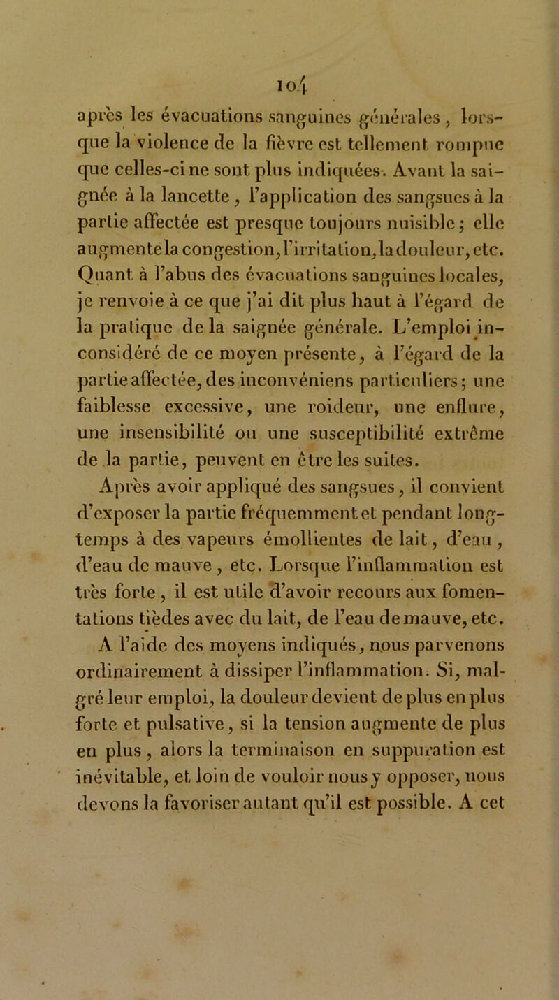 après les évacuations sanguines générales , lors- que la violence de la fièvre est tellement rompue que celles-ci ne sont plus indiquées-. Avant la sai- gnée à la lancette, l’application des sangsues à la partie affectée est presque toujours nuisible ; elle augmente la congestion, l’irritation, la douleur, etc. Quant à l’abus des évacuations sanguines locales, je renvoie à ce que j’ai dit plus haut à l’égard de la pratique delà saignée générale. L’emploi in- considéré de ce moyen présente, à l’égard de la partie affectée, des inconvéniens particuliers; une faiblesse excessive, une roideur, une enflure, une insensibilité ou une susceptibilité extrême de la partie, peuvent en être les suites. Après avoir appliqué des sangsues, il convient d’exposer la partie fréquemment et pendant long- temps à des vapeurs émollientes de lait, d’eau , d’eau de mauve , etc. Lorsque l’inflammation est très forte , il est utile d’avoir recours aux fomen- tations tièdes avec du lait,, de l’eau de mauve, etc. A l’aide des moyens indiqués, nous parvenons ordinairement à dissiper l’inflammation. Si, mal- gré leur emploi, la douleur devient déplus en plus forte et puisative, si la tension augmente de plus en plus, alors la terminaison en suppuration est inévitable, et loin de vouloir nous y opposer, nous devons la favoriser autant qu’il est possible. A cet