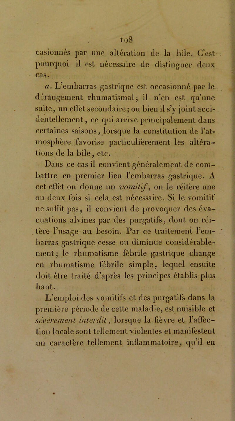 to8 casionnés par une altération de la bile. C'est pourquoi il est nécessaire de distinguer deux cas. a. L’embarras gastrique est occasionné par le dérangement rhumatismal ; il n’en est qu’une suite, un effet secondaire; ou bien il s’y jointacci- dentellement, ce qui arrive principalement dans certaines saisons, lorsque la constitution de l’at- mosphère favorise particulièrement les altéra- tions de la bile, etc. Dans ce cas il convient généralement de com- battre en premier lieu l’embarras gastrique. A cet effet ou donne un vomitif, on le réitère une ou deux fois si cela est nécessaire. Si le vomitif ne suffit pas, il convient de provoquer des éva- cuations alvines par des purgaLifs, dont on réi- tère l’usage au besoin. Par ce traitement l’em- * barras gastrique cesse ou diminue considérable- ment; le rhumatisme fébrile gastrique change en rhumatisme fébrile simple, lequel ensuite doit être traité d’après les principes établis plus haut. L’emploi des vomitifs et des purgatifs dans la première période de cette maladie, est nuisible et sévèrement interdit, lorsque la fièvre et l’affec- tion locale sont tellement violentes et manifestent un caractère tellement inflammatoire, qu’il eu