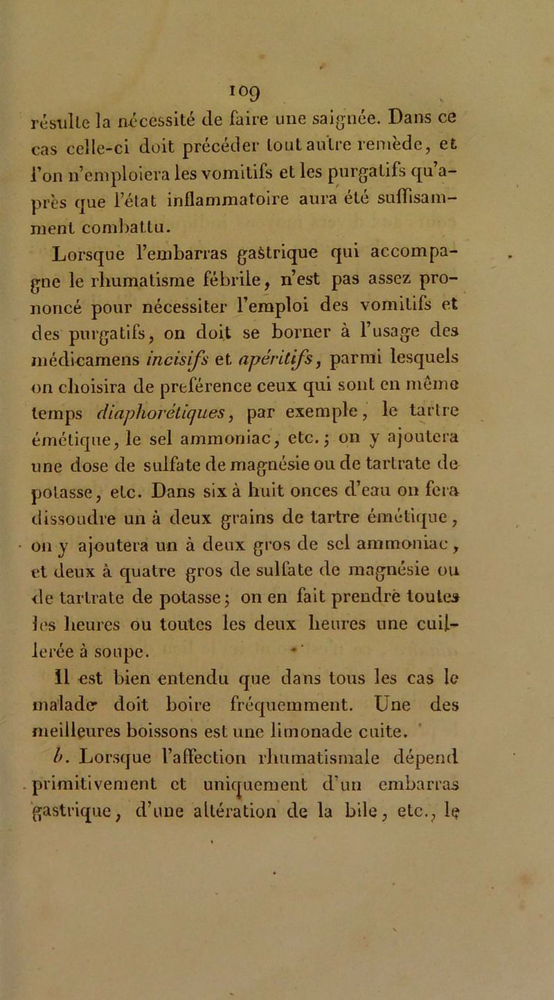 résulte la nécessité de faire une saignée. Dans ce cas celle-ci doit précéder tout autre remède, et l’on n’emploiera les vomitifs et les purgatifs qu’a- près que lelat inflammatoire aura été suffisam- ment combattu. Lorsque l’embarras gaàtrique qui accompa- gne le rhumatisme fébrile, n’est pas assez pro- noncé pour nécessiter l’emploi des vomitifs et des purgatifs, on doit se borner à l’usage des médicamens incisifs et apéritifs, parmi lesquels on choisira de préférence ceux qui sont en meme temps diaphoniques, par exemple, le tartre émétique, le sel ammoniac, etc. -, on y ajoutera une dose de sulfate de magnésie ou de tartrate de potasse, etc. Dans six à huit onces d’eau on fera dissoudre un à deux grains de tartre émétique, on y ajoutera un à deux gros de sel ammoniac , et deux à quatre gros de sulfate de magnésie ou de tartrate de potasse ; on en fait prendre toutes les heures ou toutes les deux heures une cuil- lerée à soupe. 11 est bien entendu que dans tous les cas le malade: doit boire fréquemment. Une des meilleures boissons est une limonade cuite. l>. Lorsque l’affection rhumatismale dépend primitivement et uniquement d’un embarras gastrique, d’une altération de la bile, etc., le