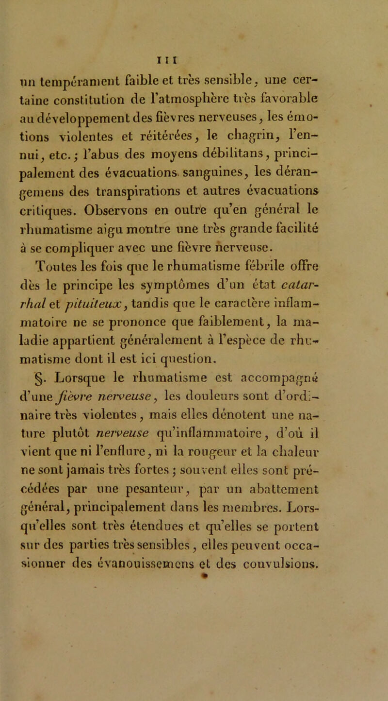 un tempérament faible et très sensible, une cer- taine constitution de l’atmosphère très favorable au développement des fièvres nerveuses, les émo- tions violentes et réitérées, le chagrin, l’en- nui, etc.; l’abus des moyens débilitans, princi- palement des évacuations sanguines, les déran- gemens des transpirations et autres évacuations critiques. Observons en outre qu’en générai le rhumatisme aigu montre une très grande facilité à se compliquer avec une fièvre nerveuse. Toutes les fois que le rhumatisme fébrile offre dès le principe les symptômes d’un état catar- rhal et pituiteux, tandis que le caractère inflam- matoire ne se prononce que faiblement, la ma- ladie appartient généralement à l’espèce de rhu- matisme dont il est ici question. §. Lorsque le rhumatisme est accompagné d’une Jièvre nerveuse, les douleurs sont d’ordi- naire très violentes, mais elles dénotent une na- ture plutôt nerveuse qu’inflammatoire, d’où il vient que ni l’enflure, ni la rougeur et la chaleur ne sont jamais très fortes ; souvent elles sont pré- cédées par une pesanteur, par un abattement général, principalement dans les membres. Lors- qu’elles sont très étendues et qu’elles se portent sur des parties très sensibles, elles peuvent occa- sionner des évanouissemcns et des couvulsions.