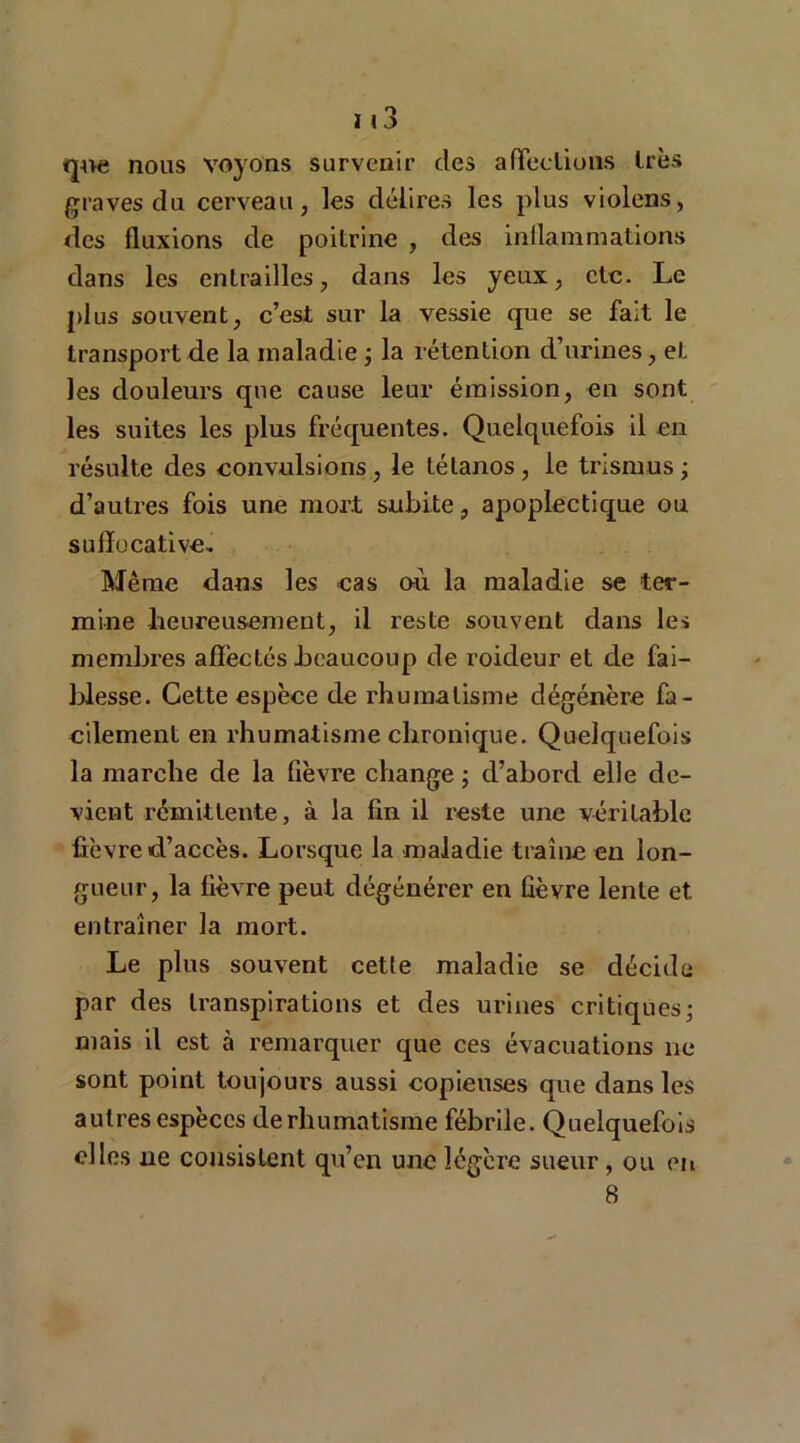 que nous voyons survenir des affections 1res graves du cerveau, les délires les plus violons, des fluxions de poitrine , des inflammations dans les entrailles, dans les yeux, etc. Le plus souvent, c’est sur la vessie que se fait le transport de la maladie ; la rétention d’urines, et les douleurs que cause leur émission, en sont les suites les plus fréquentes. Quelquefois il en résulte des convulsions, le tétanos , le trismus ; d’autres fois une mort subite, apoplectique ou sulîoeative. Même dans les cas où la maladie se ter- mine heureusement, il reste souvent dans les membres affectés beaucoup de roideur et de fai- blesse. Cette espèce de rhumatisme dégénère fa- cilement en rhumatisme chronique. Quelquefois la marche de la fièvre change ; d’abord elle de- vient rémittente, à la fin il reste une véritable fièvre d’accès. Lorsque la maladie traîne en lon- gueur, la fièvre peut dégénérer en fièvre lente et entraîner la mort. Le plus souvent cette maladie se décide par des transpirations et des urines critiques; mais il est à remarquer que ces évacuations ne sont point toujours aussi copieuses que dans les autres espèces de rhumatisme fébrile. Quelquefois elles ne consistent qu’en une légère sueur, ou en 8