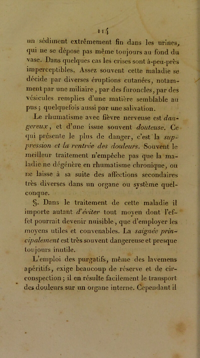 un sédiment extrêmement fin dans les urines, qui ne se déposé pas même toujours au fond du vase. Dans quelques cas les crises sont à-peu-près imperceptibles. Assez souvent celte maladie se décide par diverses éruptions cutanées, notam- ment par une miliaire, par des furoncles, par des vésicules remplies d’une matière semblable au pus ; quelquefois aussi par une salivation. Le rhumatisme avec fièvre nerveuse est dan- gereux, et d’une issue souvent douteuse. Ce qui présente le plus de danger, c’est la sup- pression et la rentrée des douleurs. Souvent le meilleur traitement n’empêche pas que la ma- ladie ne dégénère en rhumatisme chronique, ou ne laisse à sa suite des affections secondaires très diverses dans un organe ou système quel- conque. §. Dans le traitement de celte maladie il importe autant d’éviter tout moyen dont l’ef- fet pourrait devenir nuisible, que d’employer les moyens utiles et convenables. La saignée prin- cipalement est très souvent dangereuse et presque toujours inutile. L’emploi des purgatifs, même des lavemens apéritifs, exige beaucoup de réserve el de cir- conspection ; il en résulte facilement le transport des douleurs sur un organe interne. Cependant il