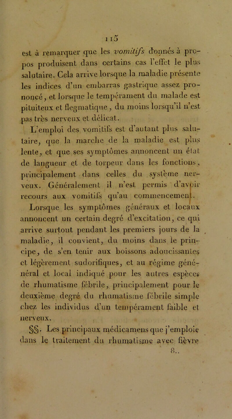 est à remarquer que les vomitifs donnés à pro- pos produisent dans certains cas l'effet le plus salutaire. Cela arrive lorsque la maladie présente les indices d’un embarras gastrique assez pro- noncé, et lorsque le tempérament du malade est pituiteux et flegmatique, du moins lorsqu’il n’est pas très nerveux et délicat. L’emploi des vomitifs est d’autant plus salu- taire, que la marche de la maladie est plus lente, et que ses symptômes annoncent un état de langueur et de torpeur dans les fonctions, principalement dans celles du système ner- veux. Généralement il n’est permis d’avbir recours aux vomitifs qu’au commencement. Lorsque les symptômes généraux et locaux annoncent un certain degré d’excitation, ce qui arrive surtout pendant les premiers jours de la maladie, il convient, du moins dans le prin- cipe, de s’en tenir aux boissons adoucissantes et légèrement sudorifiques, et au régime géné- néral et local indiqué pour les autres espèces de rhumatisme fébrile, principalement pour le deuxième degré du rhumatisme fébrile simple chez les individus d’an tempérament faible et nerveux. §§. Les principaux médicamens que j’emploie dans le traitement du rhumatisme avec fièvre a..