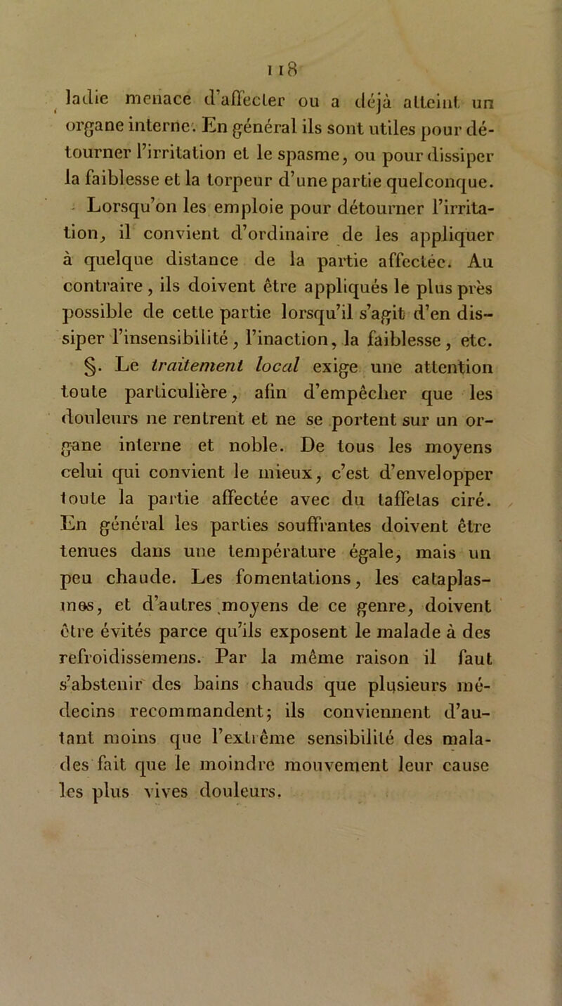 laclie menace d affecter ou a déjà alleinl. un organe interne. En général ils sont utiles pour dé- tourner l’irritation et le spasme, ou pour dissiper la faiblesse et la torpeur d’une partie quelconque. Lorsqu’on les emploie pour détourner l’irrita- tion, il convient d’ordinaire de les appliquer à quelque distance de la partie affectée. Au contraire , ils doivent être appliqués le plus près possible de cette partie lorsqu’il s’agit d’en dis- siper l’insensibilité, l’inaction, la faiblesse, etc. §. Le traitement local exige une attention toute particulière, afin d’empêclier que les douleurs ne rentrent et ne se portent sur un or- gane interne et noble. De tous les moyens celui qui convient le mieux, c’est d’envelopper toute la partie affectée avec du taffetas ciré. En général les parties souffrantes doivent être tenues dans une température égale, mais un peu chaude. Les fomentations, les cataplas- mos, et d’autres .moyens de ce genre, doivent être évités parce qu’ils exposent le malade à des refroidissemens. Par la même raison il faut s’abstenir des bains chauds que plusieurs mé- decins recommandent; ils conviennent d’au- tant moins que l’extrême sensibilité des mala- des fait, que le moindre mouvement leur cause les plus vives douleurs.