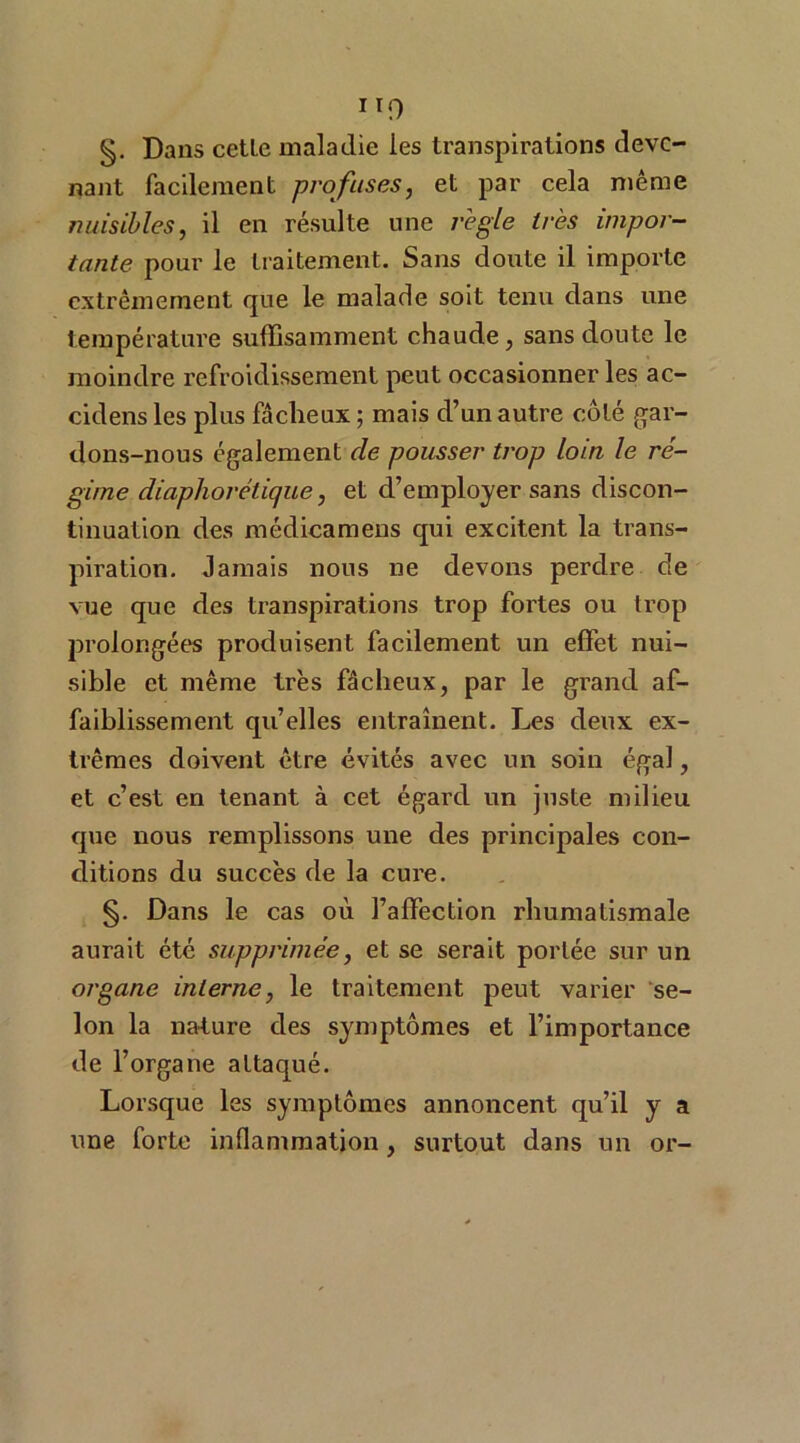 IT9 §. Dans celle maladie les transpirations deve- nant facilement profuses, et par cela même nuisibles, il en résulte une réglé très impor- tante pour le traitement. Sans doute il importe extrêmement que le malade soit tenu dans une température suffisamment chaude, sans doute le moindre refroidissement peut occasionner les ac- cidens les plus fâcheux ; mais d’un autre côté gar- dons-nous également de pousser trop loin le ré- gime diaphorétique, et d’employer sans discon- tinuation des médicamens qui excitent la trans- piration. Jamais nous ne devons perdre de vue que des transpirations trop fortes ou trop prolongées produisent facilement un effet nui- sible et même très fâcheux, par le grand af- faiblissement quelles entraînent. Les deux ex- trêmes doivent être évités avec un soin égal, et c’est en tenant à cet égard un juste milieu que nous remplissons une des principales con- ditions du succès de la cure. §. Dans le cas où l’affection rhumatismale aurait été supprimée, et se serait portée sur un organe interne, le traitement peut varier se- lon la nature des symptômes et l’importance de l’organe attaqué. Lorsque les symptômes annoncent qu’il y a une forte inflammation, surtout dans un or-