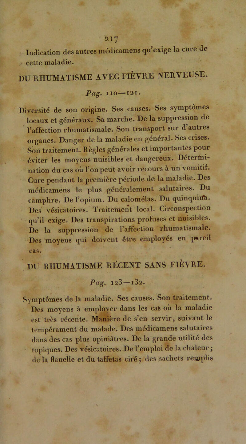 D.I7 Indication des autres médicamens qu’exige la cure de cette maladie. DU RHUMATISME AVEC FIÈVRE NERVEUSE. Pag. no—I2i. Diversité de son origine. Ses causes. Ses symptômes locaux et généraux. Sa marche. De la suppression de l’affection rhumatismale. Son transport sur dauties organes. Danger de la maladie en général. Ses crises. Son traitement. Règles générales et importantes pour éviter les moyens nuisibles et dangereux. Détermi- nation du cas où l’on peut avoir recours à un vomitif. Cure pendant la première période de la maladie. Des médicamens le plus généralement salutaires. Du camphre. De l’opium. Du calomélas. Du quinquiift. Des vésicatoires. Traitement local. Circonspection qu’il exige. Des transpirations profuses et nuisibles. De la suppression de l’affection rhumatismale. Des moyens qui doivent être employés en pareil cas. DU RHUMATISME RÉCENT SANS FIÈVRE. Pag. 123—i32. Symptômes de la maladie. Ses causes. Son traitement. Des moyens à employer dans les cas ou la maladie est très récente. Manière de s’en servir, suivant le tempérament du malade. Des médicamens salutaires dans des cas plus opiniâtres. De la grande utilité des topiques. Des vésicatoires. De l’emploi de la chaleur; de la flanelle et du taffetas ciré; des sachets remplis