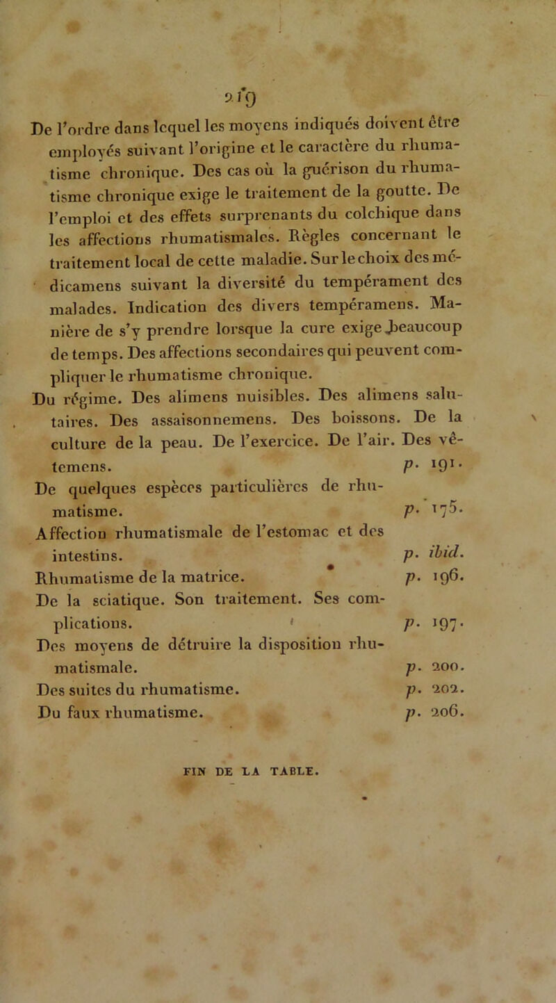 9.1*9 De l’ordre dans lequel les moyens indiqués doivent être employés suivant l’origine et le caractère du rhuma- tisme chronique. Des cas où la guérison du rhuma- tisme chronique exige le traitement de la goutte. De l’emploi et des effets surprenants du colchique dans les affections rhumatismales. Règles concernant le traitement local de cette maladie. Sur le choix desme- dicamens suivant la diversité du tempérament des malades. Indication des divers tempéramens. Ma- nière de s’y prendre lorsque la cure exige Jieau coup de temps. Des affections secondaires qui peuvent com- pliquer le rhumatisme chronique. Du régime. Des alimens nuisibles. Des alimens salu- taires. Des assaisonnemens. Des boissons. De la culture de la peau. De l’exercice. De l’air. Des vê- temens. P- I91, De quelques espèces particulières de rhu- matisme. p- 1 Affection rhumatismale de l’estomac et des intestins. P• ibid. Rhumatisme de la matrice. p. 196. De la sciatique. Son traitement. Ses com- plications. 1 p- 197• Des moyens de détruire la disposition rhu- matismale. p• aoo. Des suites du rhumatisme. p. ‘202. Du faux rhumatisme. p• 206. FIN DE LA TABLE.