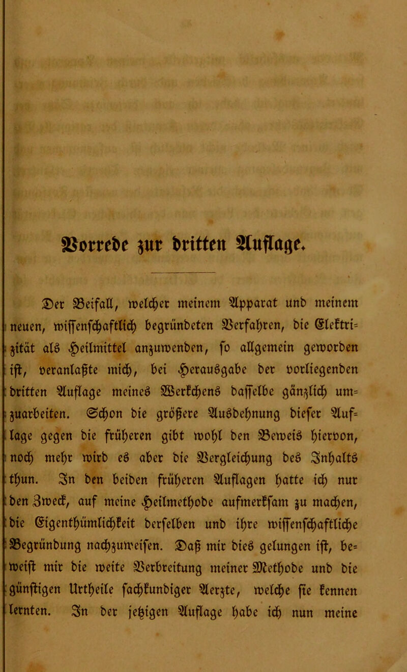 . . IV äSom&e jur britten Stufrage. £5er Veifaß, n>etd^>ec meinem Apparat unb meinem neuen, mijfenfchaftlich begrünbeten Verfahren, bie @teftri= ;§ität atö Heilmittel anjuwenben, fo aßgemein geworben ifi, öeranlaßte miß), bei Herausgabe ^ec oortiegenben britten Auflage meinet SÖerbchenS baffelbe gänzlich unt= ;§uarbetten. @ß)on bie größere SluSbeßnung biefer $luf= tage gegen bie früheren gibt wohl ben VeweiS l)ieroon, noch mehr wirb eö aber bie Vergleichung beS SnhaltS tl;un. Sn ben beiben früheren Auflagen hatte ich nur : ben 3wecf, auf meine H^ilmethobe aufmerlfam |u machen, bie ©genthümlidfjfeit berfetben unb ihre wiffenfchaftliche Vegrünbung nachjuweifen. £)aß mir bieö gelungen ift, be= Weijt mir bie weite Verbreitung meiner SKethobe unb bie günjtigen Urteile fadjfüwbiger 5lerjte, welche fte fennen lernten. Sn ber je^igen Auflage fyabt td) nun meine