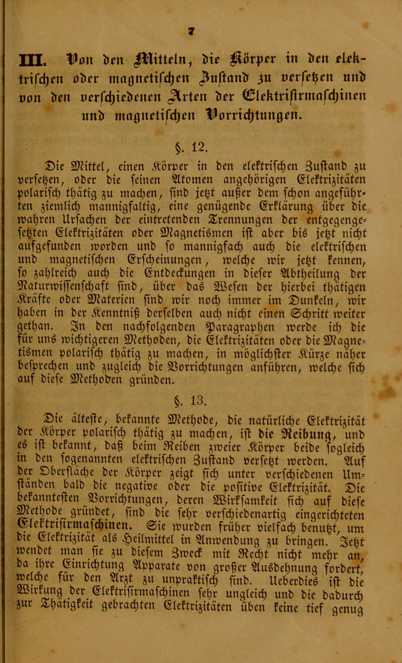 III. IDott irnt Jlttüdn, J>t^ güorprr in ton elek- trifcgen öfter «tag nett fielen J^upanJr 31t mtfefycn tntft non ftrit tirrfdjttftrttrn <3lrtrn fter Clektrißrmafdjtnert unft mo0noti|*d)cn ÜJorridjtmtgett. §. 12. Die Mittel, einen Körper in ben etcFtrifdgen 3uftanb ju »crfegen, ober bie feinen Sttomen attgegörigcn CtleFfrijitäten golarifdg tgätig $u machen, ftnb fegt aufier bem fdgon angeführ- ten gientfieg mannigfaltig, eine genügenbe drFtärung über bie magren Urfacgen ber einfretenben Trennungen ber cntgegenge= fegten CsleFtrijitäten ober 2Jtagneti6men ift aber bis fegt nicht aufgefunben morben unb fo ntannigfadg audg bie eieFtrifdgen itnb magnetifdgen Grrfcgeinungcn, mcldgc mir fegt Fennen, fo jaglreidg audg bie ßntbccFungen in biefer 5lbtgettung ber SRaturmiffcnfcgaft finb, über baS Sßefen ber hierbei tgätigen Kräfte ober SRatericn ftnb mir nodg immer im DunFetn, mir gaben in ber ilenntnif bcrfelbcn aueg nidgt einen ©dgritt mciter getgan. Sn ben nadgfolgenbcn ^aragraggen merbe icg bie für un^ midgtigeren Sftetgoben, bie ©leFtrijitäten ober bic2J?agne= Firmen golarifdg tgätig ju maegen, in tnöglicgftcr Äürje naget befgtedgen unb jugleicg bie 33orridgtungen anfügren, meldge fidg auf biefe SDtetgotren grünben. §. 13. Die ältefte, beFannfc 27?etgobe, bie natürtidge dicFtrijität ber Börger golarifcg tgätig ju maegen, ift bie Reibung, unb e$ ift bcFannt, baff beim Steiben ^meicr Börger beibe foglcidg in ben fogenannten eleftrifdgen 3uftanb »erfegt merben. 5luf ber Dberfläcge ber Borger geigt ft dg unter »erfdgiebenen Um= ftanben halb bie negatioe ober bie goftfioe (gleFtrijitat. Die beFannteften SSorridgtungen, bereit SBirFfamFeit fteg auf biefe > fin& ftk fegr oerfcgicbcnartig eingeridgteten teleifrtftrmafcgtncin @ie mürben früger oielfadg benugt, um bte 6(cFfrijitat ate> fpeilmitfet in §lnmcnbung ju bringen. Scgt menbet man fje ju biefem 3mecF mit Stecgt niegt megr an, ,zrc irtnnc^un9 ?lggarate oon großer 5lu6begnunq forbert, metege für ben 5lrgf ju ungraFtifcg finb. UeberbieS ift bie SötrFung ber (SleFtrifirmafdginen fegr ungteieg unb bie baburdg iur TgaftgFeif gebraegfen (SleFtrijitäten tiben Feine tief genug