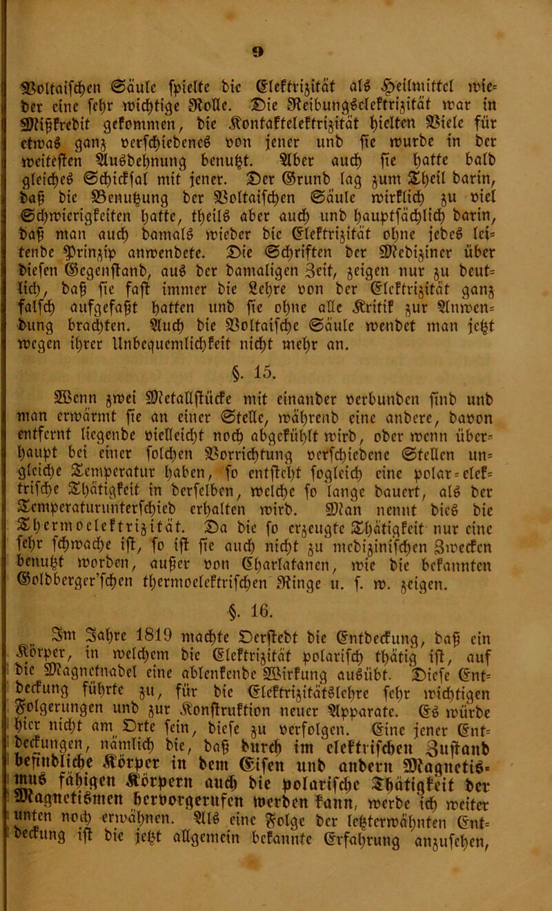 Voltaifdten ©äutc fpieltc btc dleftrijität alg Heilmittel mie= ber eine fepr wichtige Stolle. Die Steibunggcleftrijität »rar in fDtifjfrcbit gekommen, bie .ftonfaffeleftrijität hielten Viele für ctmag ganj oerfchiebencg non jener unb ftc würbe in ber weiteren ^ugbepnung benupt. Slber aud) fte patte halb gteirfjeö ©cpidfal mit jener. Der ©runb Ing jutn S£l)eil barin, baf bic Venupung ber Voltaifcpcn ©äule wirklich ju »iet ©cpwicrigfeiten l)atte, tpeilg aber auch unb pauptfädhlich barin, baff ntan aud) bamalg wieber bic dleftrijität ohne jebeg lci= tenbe fPrin^ip anwenbete. Die (Schriften ber Vtebijincr über biefen ©cgenjtanb, aug ber bantaligen 3eit, geigen nur ju beut= lid), bafj fte faft immer bie Stepre non ber ddekfrijität gan$ falfcp aufgefafit patten unb fte optte alle Äritif gur 3lttmcn= bung brachten. Studp bie Voltaifcpe ©äule menbet man jetjt wegen ihrer Unbequemlichkeit nicht mepr an. §. 15. SGBcnn jwei üDtetaHfiüde mit einanber nerbunben ftnb unb man erwärmt fte an einer ©teile, wäprenb eine anberc, baoon entfernt liegenbe tnelleidjf noch abgcfül)lt wirb, ober wenn über- haupt bei einer folgen Verrichtung »erfepiebene ©teilen un= gleiche Temperatur höben, fo entfloht fogleich eine polar = elcf^ trifte Tpätigfeit in berfelben, wcid)c fo lange bauert, alg ber Temperaturitntcrfchieb erhalten wirb. Sflan nennt bieg bie Thermoelektrizität. Da bie fo erzeugte Tpätigfcit nur eine fepr fcpwache ift, fo ift fte auch nicht ju mcbijinifchcn Swecfcn benuht worben, au^er non Gparlafanen, wie bic befannten ©olbberger’fcpen tperntoelektrifchen Stinge u. f. w. geigen. §• 16. , Sm 2apre 1819 machte Dcrftcbt bic dntbedung, bafj ein jtorper, in welchem bie (Elektrizität polarifdh tpätig ift, auf btc SJtagnetnabel eine ablcnfenbe Söirfung augiibt. Diefe (Ent= bectung führte git, für bie ©leftrijitätglchre fcl)r wichtigen Folgerungen unb zur Äonftruftion neuer Apparate. dg würbe htcr ttid)t am Drte fein, biefe ju verfolgen. (Eine jener (Ent= bedungen, nämlich He, ba§ burch im eleftrifrten Bufianb beftttbltche Motpct in bem ©ifen unb anbern S9?aqneti$= nutö faptgen Körpern auch bie polarifchc Tpätigfeit bet* nlcagucttönten hetborgerufen werben fann, werbe ich weiter .unten noip erwähnen. §llg eine Folge ber letzterwähnten (Ent= bedung tft bie jel|t allgemein bcfantifc (Erfahrung anjufchen,