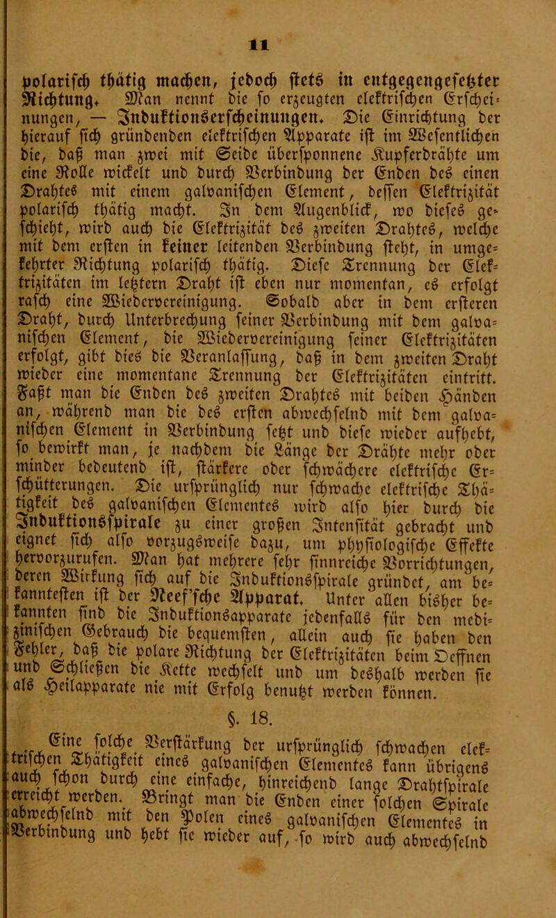 polatifcf) tßätig machen, jcboch jictö in entgegengefefcter Dichtung» SDtan nennt bie fo erzeugten cleftrifchen (Erfchct= nungen, — SttbufftonSctfcheinuugen, £)ie (Einrichtung ber hierauf ftdE> grünbenben elcftrifdjen Apparate ifi im SBcfcntlidhen bte, baß man jroei mit ©eibc itberfponnene jlupferbräl)te um eine 0toUe micfelt unb burcl) 23erbinbuttg ber (Enben beS einen BraßteS mit einem galoanifd)cn Element, beffen (Eleftrijität polarifd) tt)atig macht. Sn bem 5lugenbltcf, roo biefeS ge* fd^iebt, wirb auch bie (Eleftrijität beS jroeiten ©rapteS, welche mit bem erffen in feiner leitenben Sßerbinbung fiept, in urnge* feprter Sficptung polarifcp fpäfig. £)iefe Trennung ber (Elef= trijitäten im leptern Drapt ift eben nur momentan, cS erfolgt rafcp eine SBiebcrocreinigung. ©obalb aber in bem erfteren ©ralit, burdp Unterbrechung feiner äSerbinbung mit bem galoa* nifepen Element, bie SüBieberoereinigung feiner (Eleftrijitäten erfolgt, gibt bieö bie «ßeranlaffung, baß in bem jweiten £)rapt micbcr eine momentane Trennung ber (Eleftrijitäten cintritt. $oßt man bt'c (Enben beS jweifen Sbrafjtcö mit beiben |)änben an, wäprenb man bie beS erflcn abmccpfelttb mit bem galoa= nifcf;en (Element in SBcrbinbung fept unb biefc mieber auft>cbt, fo bewirft man, je naepbent bie Sänge ber £)räptc mepr ober minber bebeutenb ijl, ftärfere ober fcf)it>äcf)cre clcftrifcpc (Er= fepütterungen. £>ic urfprünglicf) nur fcpwad)c elcftrifcpc £()ä= ti^gfeit beS galoattifcpen (Elementes mirb alfo t)ier burd) bie ^nbuftionöfpirale ju einer großen Sntcnjität gebracht unb eignet ftd; alfo oorjugSweife baju, um pphfiologifd)c (Effefte beroorjurufen. 2)tan pat mehrere fcf)r ftnnrcicpc Sßorriditungen, bereu Sßtrfung fiep auf bie SnbuftionSfpiralc griinbet, am be= fannteften ift ber 9fcef’fd)e Unter allen bisher be= rannten jtnb bie SnbuftionSapparate jebenfatlS für ben mcbi= gmfehen ©ebrauch bie bequemen, allein auch fte hoben ben ^ehlctV baß bte polare Stiftung ber (Eleftrijitäten beim Dcffncn unb ©fließen bte Äeftc wccpfelt unb um bcSpalb werben fte al& «pctlapparate nie mit (Erfolg benupt roerben föttnen. §• 18. b.cr urfrrünglich fchmachcn ctcf= m^ert ^hottgfett etneö galoanifdften (Elementes fann übrigens auch fchon burch ettte einfache, hinrcichenb lange £>raptfpirale T%Tlien-- ®nn8l man bie (Enben einer folcpcn ©pirale abwecpfelnb mtt ben ^olen eines galoanifcpen (Elementes in SBerbtnbung unb hebt fte wieber auf, fo mirb auch abmechfelnb