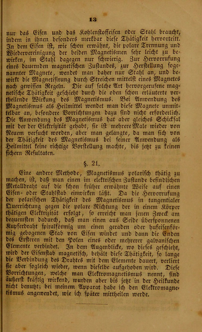 nur baS difen unb baS Äohlenjtoffcifcn ober 0tat)t braucht, inbem in ihnen befonberS merkbar biefe ^ätigfeit tjeroortritt. Sn bent difen ift, wie fd)on erwähnt, bie polare Trennung unb SBieberoereinigung ber beiben SttagnetiSmen fcbjr leidet §u be- wirken, im bagegen nur fc|wierig. 3ur ^eröorrufung eines bauernben ntagnetifchen 3uj?anbeS, jur ^erfleUung foge= nanntet SKagnete, wenbet man bafyer nur 0tahl an, unb be- wirft bie Sttagnetiftrung burrf) 0treicf)en mittetft eincS SftagnetcS nach gewiffen Regeln. Die auf folche Slrt b^oorgerufene mag- netifche £i)ätigfeit gefchiet)t burcf) bie oben fchon erläuterte oer- tfjeilenbe SBirfung beS 9)?agnetiSmuS. S3ei §ltiwenbung beS StagnetiSmuS als Heilmittel wenbet man biefe üJHagncte unmit- telbar an, befonbere Vorrichtungen baju finb nicht erforberlicf). Die §lnwenbung beS VtagnetiSmuS b>at aber gleiches 0chicffat mit ber ber dleftrijität gehabt, fte ijt mehrere Mate wteber öon Steuern »erfuc^t worben, aber man gelangte, ba man fid£> non ber £f)ätigfeit beS VtagnctiSmuS bei feiner 5lnwenbung alS Heilmittel feine richtige VorfieHung machte, bis jc|t ju feinen fiefjern Stefultaten. §. 21. dine anbere Vtethobe, VtagnettSmuS polarifcf) tl)ätig ju machen, ift, bap man einen im eteftrifdjen Sujtanbe beftnblid)cn 9J?etaUbral)t auf bie fd)on früher erwähnte Söcifc auf einen difen- ober 0tahl|bab einwirfen täpt. Da bie Hetöorrufung ber polarifdhen £f)äfigfeit beS SOtagnetiSmuS in tangentialer Ducrricf)fung gegen bie polare 3iid)tung ber in einem Körper tätigen dleftri^ität erfolgt, fo erreicht man jenen 3wecf am bequemjten baburch, bap man einen auS 0eibe iiberfponnenen Äupferbral)t fpiratförmig um einen geraben ober fmfeifenför- mig gebogenen _0tab oon difen winbet unb bann bie dtibcn beS drfteren mit ben ^Jolen eines ober mehrerer galoanifd)en dtemente oerbinbet. Sn bem 5lugenbticfe, wo bicfeS gefehlt, wirb ber difenjtab magnetifch, behalt biefe S^h^tigfeit, fo lange bie Verbinbung beS DrahtcS mit bem dlementc bauert, oerliert fte aber fogleid) wieber, wenn biefelbe aufgehoben wirb. Diefe Vorrichtungen, weld)e man dleftromagnetiSmuS nennt, ftnb äuperjl kräftig wirfenb, würben aber bis je£t in ber Heitfunbe nicht benu^t; bei meinem Apparat habe id) ben dleftromagne- tiSmuS angewenbet, wie ich fpäter mitthetlen werbe.