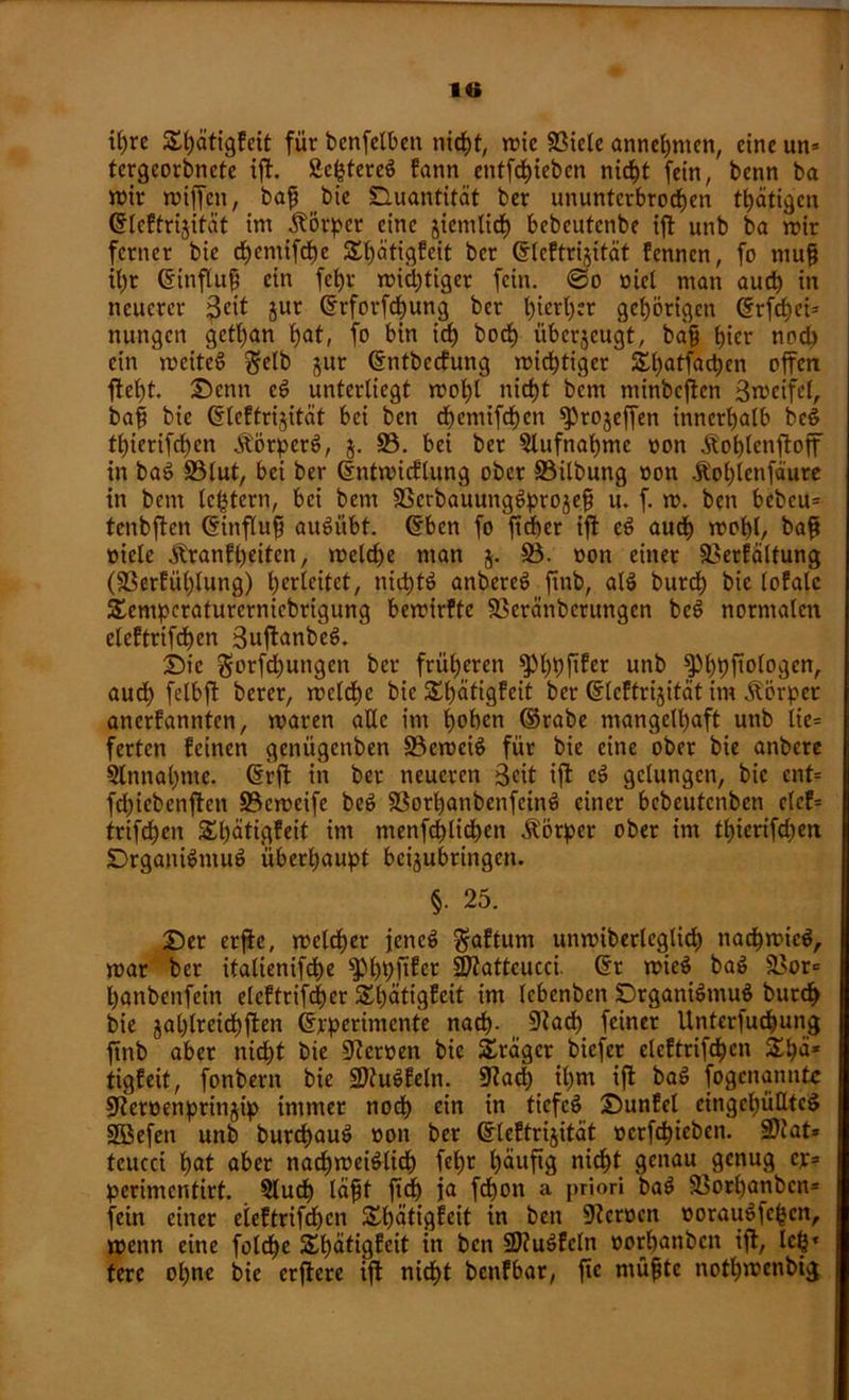 i()re Shätigfeit für benfelben nicht, wie Biele annehmen, eine un= tergeorbnete ift. Äc^tcreö fann entfd)teben nicht fein, benn ba wir willen, baff bie Quantität ber ununterbrochen thätigen ©leftrijität im Körper eine jiemlid) bebeutenbe ift unb ba wir ferner bie d)emlfdE)e S^atigfeit ber ©leftrijität fennen, fo niufj il)r ©tnflufj ein fet)r wichtiger fein, ©o oiel man auch tn neuerer ße^ Jur ©rforfchung ber hierher gehörigen (5rfcf>ci= nungen getl)an hat, fo bin ich hoch überjeugt, bafj tyev nod) ein weitet ^elb jur ©ntbeefung wichtiger £hatfad)cn offen fleht. £>cnn cd unterliegt wohl nicht bem minbefien Sweifel, baff bie ©leftrijität bei ben djcmifchcn fProjeffen innerhalb bed thicrifd)en .ftörperd, $. B. bei ber Aufnahme non Äohlenftoff in bad Blut, bei ber ©ntwicflung ober Bilbung oon Äohlenfäure in bem le^tern, bei bem Bcrbauungdprojef u. f. w. ben bebeu* tenbften ©influfj audübt. ©ben fo ftd)er ift cd auch mof)l, baf? »icle Äranfheiten, welche man $. B. oon einer Berfältung (Berfül)lung) herleitct, nichts anbered finb, ald burcf) bie lofalc £empcrafurernicbrigung bewirfte Bcränbcrungen bed normalen eleftrifchcn 3uftanbed. i)ie $orfd)ungen ber früheren ^hhf^r unb ^hhfalogen, aud) felbft berer, welche bie £hätigfeit ber ©leftrijität im Äörpet anerfannten, waren alle im hohen ©rabe mangelhaft unb lie= ferten feinen genügenben Beweis für bie eine ober bie anbere Sinnahme, ©rft in ber neueren Seit ift cd gelungen, bie cnt= fdjiebenften Bcweife bed Borhanbenfcind einer bebeutenben clcf= triften Shütigfeit im menfd)lichen Äötper ober im thierifdjen Drganidmud überhaupt beijubringen. §■ 25. £)er erffe, welcher jened $aftum unwiberlcglich nachwicd, war ber italienifche ^hhÜ^r BZatteucci. ©r wied bad Bor<= hanbenfein eleftrifcher Shätigfeit im lebenben SDrganidmud burcf> bie jal)lreichften ©pperimente nach- 9kü) feiner Unterfuchung finb aber nicht bie Beroen bie Präger biefer elcftrifdhcn £hn* tigfeit, fonbern bie üDtudfeln. 9?ad; ihm ift bad fogenannte jJtcroenprinjip immer noch ein in tiefcd 25unfcl cingchütltcd SBefeit unb burchaud »on ber ©leftrijität ocrfchieben. 3)tat» tcucci h<*t aber nachweislich fef)r häufig nicht genau genug ej> perimentirt. Slucf) läfjt ftd) ja fchon a priori bad Borhanbcn* fein einer eieftrifdjen Shätigfeit in ben Stcroen ooraudfc^cn, wenn eine folche £t)ätigfeit in ben üKudfcln »orhanben ift, Ich* tere ohne bie erftere ift nicht benfbar, fic müfjtc nothwenbig