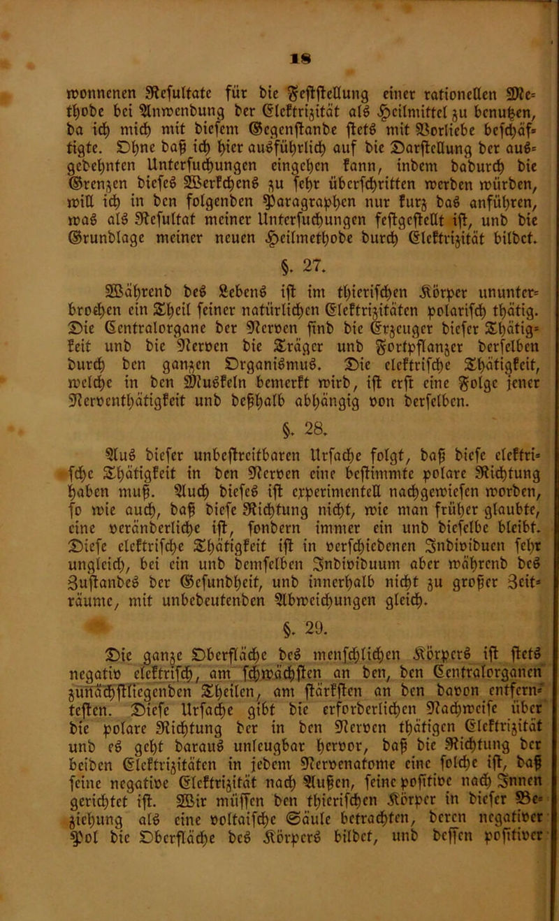 monncnen 0tefultatc für bie $ejtftellung einer rationellen SSRe* tl)obc bei Slnmenbung ber Glcftrigität alg Heilmittel gu bcnuljen, ba ich mich mit bicfcm ©cgcnflanbe ftetö mit Vorliebe bcfd;cif= tigte. D^ne bafj ich hier auöfüb)rlict) auf bie SarftcUung ber aug* gebebnten Untcrfucbungen eingeben fann, inbem babureb bie ©rennen biefeg üSBcrfcbeng gu fct>r überfdbritten merben mürben, mitl icb in ben folgcnben Paragraphen nur furg bag anfübren, mag alg fftcfultat meiner Unterfucbungen feftgcftellt ift, unb bie ©runblagc meiner neuen Hcünietbobe bureb Gleftrigität bilbet. §. 27. SBäbrenb beg Sebeng ift im tbierifeben Körper ununter* broeben ein Sbeil feiner natürlichen gteftrigitäten polarifd) tbätig. Sie (Sentralorgane ber Heroen ftnb bie ©rjeuger biefer £l)ätigs feit unb bie 9ierocn bie Präger unb gortpflanjer berfelbcn bureb ben ganzen Srgantgmug, Sie eleftrifcbe &bätigfcit, mclcbc in ben SRugfcln bemerft mirb, ifl erft eine golge jener SRerttcntbätigfcit unb befbalb abhängig non berfelbcn. §. 28. Slug biefer unbeftreitbaren Urfadbe folgt, baj? biefe eleftri* fcf>c Sbätigfeit in ben Heroen eine beftimmfe polare ^Richtung haben mufi. Slucb biefeg ift experimentell naebgemiefen morben, fo mie audb, bafj biefe Dichtung nicht, mic man früher glaubte, eine »eränberlicbe ift, fonbern immer ein unb bicfclbe bleibt. Siefe eleftrifcbe SEbätigfeit ift in »erfebiebenen Snbmibuen fcl>r ungleich, bei ein unb bemfelben Snbimbuum aber mäbrcnb beg Su'jlanbeg ber ©efunbbeif, unb innerhalb nicht gu großer Beit* räume, mit unbcbcutcnben Slbmeicbungcn gleich. §. 29. Sic gange Dberfläd)e beg mcnfcblicben Äörpcrg ift ftetg negati» clcftrifcb, am fcbmäcbften an ben, ben (Sentralorgancn gunäcbftliegenbcn ^heilen, am ftärfften an ben baoon entfern* teften. Siefe Urfad)e gibt bie erforberlidtjen SRacbmcife über bie polare Sticbtung ber in ben Wertteil tbätigen Grlcftrigität unb eg gebt baraug unleugbar bcrüpr/ bnf bie Dichtung ber beiben (Sleftrigitäten in jebem SReroenatome eine folcbc ift, baf feine negative Glcftrigität nach Slufjen, feine pojttioe nach Snnen gerichtet ift. äöir müjfen ben tbierifeben Äorpcr in biefer S3e= giebung alg eine »oltaifcbc @äule betrachten, beren negativer fof bie Sbcrfläcbe beg itörperg bilbet, unb beffen pofttiver