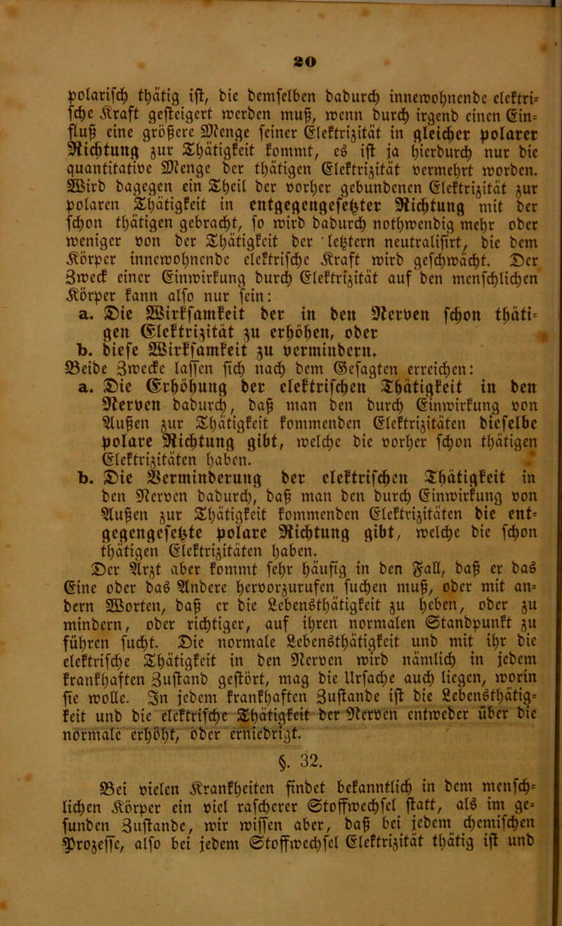 so polarifdp fpätig ift, bic bentfelben baburcp innewopncnbc clcftri* fcpc Äraft gcftcigcrt werben muß, wenn burdp irgenb einen Gin= ftuß eine größere Stenge feiner Gleftrijität in gleicher polarer Stiftung jur SSpätigfeit fontmt, c$ iffc ja t)tcrburt^> nur bic quantitative SJtenge ber tätigen Gleftrijität nermeprt worben. SOBirb bagegen ein SEpcil ber vorder gebunbenen Gleftrijität jur polaren Spätigfcit in entgegcitgcfeptcr Stiftung mit ber fepon tätigen gebracht, fo wirb baburcf) notpwenbig mepr ober weniger non ber Spätigfeit ber ledern neutralijtrt, bie betn Körper innewopncnbc clcftrifdpc .Straft wirb gcfcpwäcpt. Der 3wccE einer Ginwirfung burdE) Gleftrijität auf ben mcnfcf)lict)cn Körper Eann alfo nur fein: a. Die SBirffamEeit ber in ben Sterben fepon tpätt= gen ©IcEtrijitdt ju erpöpen, ober b. biefc SSirEfamEeit 3U permtnbern» S3eibe Srccdfc taffen ftd) ttadp bem ©efagten erreichen: a. Die ©rpöpung ber cleEtrifcpcn SpätigEcit in ben Sterben baburcp, baß man ben burdp Ginwirfung oon 5lußen jur £pätigfcit fommenben Gleftrijitäten biefelbc polare Stiftung gibt, welche bie vorder fcf>on tätigen Gleftrijitäten l)aben. b. Die Skrminberuttg ber eleftrifcpen DpätigEcit in ben Sterben baburd), baß man ben burep Ginwirfung oon §lußen jur SEpätigfeit fommenben Gleftrijitäten bie ent= gcgcngcfcptc polare Slicptung gibt, welche bic fepon tpätigen Gleftrijitäten paben. Der ?trjt aber fornntt fepr päuftg in ben $aE, baß er baö Ginc ober bae> 5lnbcrc pernorjurufen fudpen muß, ober mit an= bern SBorten, baß er bic SebenStpätigfcit ju pcben, ober ju minbern, ober ridptiger, auf ipren normalen ©tanbpunft ju füprcn fuept. Die normale SebcnStpätigfeit unb mit tpr bic eleftrifdpe Spätigfcit in ben Sternen wirb nämliep in jebem franfpaften Suftanb geftört, mag bie Urfadpc auep liegen, worin fic wolle. Sn jebent franfpaften Bujtanbe ift bic 2cbcnötpätig= feit unb bie clcftrifcpc Spätigfeit ber Sternen entweber über bic normale erpöpf, ober crnicbrtgf. §. 32. \ S3ei nieten .Stranfpcitcn finbet befanntlidp in bent tncnfep* lidpen Äörper ein nicl rafdperer ©toffweepfef ßtaft, al$ im gc= funben Sujtanbe, wir wiffen aber, baß bei jebetn dpemifepen fProjeffc, alfo bei jebent ©toffwcdjfcl Gleftrijität tpätig ift uttb