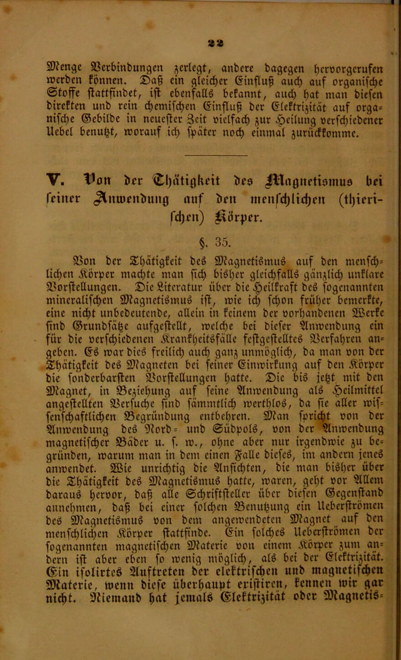 zz Stenge 33erbinbungen ^erlegt, anbere bagegen bnworgerufen werben fönnen. Sa§ ein gleicher dinflufj auch auf organifebe «Stoffe flattftnbet, ift ebenfalls befannt, and) bat man biefen btreften unb rein chemifchen dinflufj ber dleffrijität auf orga= nifdjc ©ebilbe in neuerer Seit oielfacb jur Teilung öerfd)icbcnet Ucbcl benufct, worauf id£> fpäter nodb einmal jurüeffomme. V. tlotr ber d)ätii]koit brs J#logneti9mu9 bot feiner ^Inmenbung auf ben mntfd)ltd)cn (tl)icri- fd)ett) Körper. §. 35. SSon ber SSbätigfeit bcö $D?agneti6muc> auf ben menfcb= lidjen Körper machte man ftd£> bisher gleichfalls gänzlich unflare SBorjMungcn. Sic Sitcratur über bie .fmlfraft bcS fogenannten mineralifeben 9)?agnetiSmuS ift, wie ich fc^on früher bemerke, eine nicht unbebeutenbe, allein in feinem ber oorbanbenen SBerfe ftnb ©runbfäfje aufgefteUt, weld)e bei biefer 2lnwcnbung ein für bie oerfchicbenen ÄranfbeitSfätlc fcftgcfteHteö Verfahren an* geben. ©3 war bicS freilid) auch ganj unmöglich, ba man oon ber äbätigfeit beö Magneten bei feiner dinwirfung auf ben Körper bie fo'nberbarften f&orftetlungen batte. Sic bis icfct mit ben SDtagnet, in 93e,yebung auf feine 9lnwenbung als Heilmittel angcftellten fBerfucfje ftnb fämmtlich wertbloö, ba fte aller wif= fenfchaftli^en S3egrüttbung entbehren. Sttan fpricht üon ber 5litwenbung beö 9?orb = unb ©iibpolS, oon ber Slnwcnbung magnetifcher S5äber u. f. w., ohne aber nur irgenbwie ju bc= grünben, warum man in bem einen ft-alle bicfeS, im anbern jencö anwenbet. üffiie unrichtig bie 5lnftcbten, bie man bisher über bie Sbätigfeit beS SRagnctiSmuS batte, waren, gcl)t oor 5ldem batauS btimor, bafj alle ©chriftfteEcr über biefen ©egenftanb aitnebmen, baft bei einer folcf)en £3enuhung ein Ikberftrömen beS 9)?agneti6muS oon bem angewenbeten SJfagnet auf ben menfcblichen Körper ftattfinbe. din foldfeS Ucbcrftrömen ber fogenannten magnctifchen ÜJJtaterie oon einem Äötpcv jum an* bern ift aber eben fo wenig möglid), als bei ber dleffrijität. ©in ifolirtcS Sluftretcn ber ckftrifcbcn unb magnctifchen SOtaterie, meint biefe überhaupt eptftiren, fettnett mir gar nicht, üttiemanb hat jemals ©leftrijität ober 9)tagneti$=