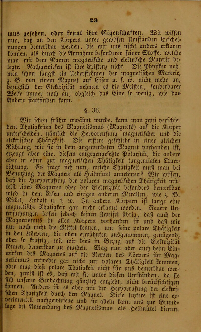 tttuS gefepcu, ober fennt ipre ©igenfepaften. ISMr miffen nur, baj? an ben Körpern unter gemiffen Umftänben (Srfepei* nungen benterfbar merben, bie mir und niept anberd erflärcn fönnen, ald burdp bte 5lnnapme befonberer feiner «Stoffe, metdpe man mit bent kanten magnetifdpe unb eteftrifepe Materie be= legte, 9tad)gcmiefen ift ipre Cfriftcnj niept. £>ic $>ppftfer nep= men fepon längfl ein llebcrjfromen ber magnetifdpen Sftaterie, j. 93. »on einem Sftagnet auf Cfifen u. f. m; nidpt mepr an, bejüglicp ber Grleftrtjität neptnen cd bte Steiften, fonberbarer 9Beife immer nodp an, obgleidp bad (fine fo menig, mie bad Slttbere ftattfinben fann. §. 36. 9Bic fepott früher ermähnt m'urbe, fann man jmei »erfcpie= bene Spätigfeiten bed üJttagnctidmud (SDfagnetd) auf bic Körper unterfepeiben, näntlid) bic ^jeroorrufung magnetifefjer unb bic eleftrifcper £pcitigfeit. £)ic crflcre gefepiept in einer gleichen Sfticptung, mie fte in bent angemenbeten üDtagnet »orpanben ift, erjeugt aber eine, biefem entgegengefepte ^Polarität, bic anbere aber in einer ^ur magnetifepen Spätigfeit tangentialen duer= ridptung. ($d fragt ftep nun, melcpe Spätigfeit muf man bet 93emtpung ber Magnete ald Heilmittel annepnten? 9Bir miffen, bap bic ber polaren magnetifepen £pätigfeit mit* telffc eined SJtagneten ober ber (Sleftrijität befonberd benterfbar mtrb in bent difen unb einigen anberen Metallen, mie §. 93. Stiefel, Kobalt u. f. m. Sn attbern Körpern ift lange eine magnetifepe Spättgfcit gar niept erfannt morben. teuere Un= tcrfitepungen lajfen jeboep feinen 3»rcifel übrig, baf? auep ber Sttagnetidmud in allen Körpern oorpattben tff unb bafj mir nur noef) niept bic Sftittel fennett, um feine polare Slpätigfeit in ben Körpern, bic oben ermäpntcn ausgenommen, genügenb, ober fo fraftig, mie mir bied in 93e;$ug auf bie dleftrijität fonnen, benterfbar ju madpen. 9Jtag nun aber aitdp beim ditt= mtrfen bed 97tagnefcd auf bie 9teroen bed jl'Örperd ipr 9J?ag= nefidntud entmeber gar ntdpt jur polaren Spätigfeit fotttmen, ober mag biefe polare Spätigfcit niept für und benterfbar mer* baf; mir fte unter biefen Umtflänben, ba fte fiep unferer 93eobad)tung gättjlicp enfyicpt, niept bcrüeffidjtigen rönnen. anberd ift cd aber mit ber ^croorrufuttg ber elcftri= ftpen Äpaftgfeit bttrep ben 9J?agnet. Siefe festere ift eine er* pertmentea naepgemiefene unb fte allein fann und ntr ©runb* läge bet 9lnmenbung bed Sttagnetidmud ald Heilmittel bienen.