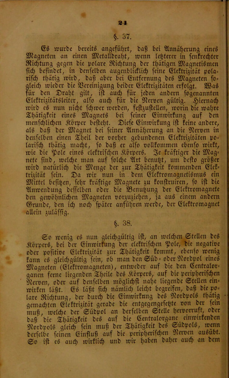 21 §. 37. ES würbe bereits angeführt, baff bei Annäherung eines Magneten an einen SJtctaÜbraht, wenn teuerer in fenfrcchtcr 3tid)tung gegen bic polare ^Richtung ber tätigen BtagnctiSmcn ftch beftnbet, in benfelbcn augenblicklich feine Elektrizität pola= rifd) ttjätig wirb, bajp aber bei Entfernung beS füJtagncten fo= gleich roicbcr bie Bereinigung beiber Elektrizitäten erfolgt. 2ßaS für ben Draht gilt, ift aud) für feben anbern fogenannten ElcftrizitätSleitcr, alfo aud) für bic ÜReroen gültig, hiernach wirb cS nun nicht feiner werben, feftjufteUen, worin bie wahre Stetigkeit eincS BtagnetS bei feiner Einwirkung auf ben mcnfct)lid)cn Körper befteht. Diefe Einwirkung ift feine anbere, alS bafj ber SDfagnet bei feiner Annäherung an bie Bcnoen in benfelbcn einen 5£l)cil ber t>orb)er gebunbenen Elektrizitäten po= larifct) thätig mad)t, fo bafi er alfo vollkommen ebenfo wirft, wie bie ^olc eines clcftrifd)cn ÄörperS. Sc kräftiger bie SD?ag= nefe finb, welche man auf fold)c Art benu^t, um befto gröfet wirb natürlich bie Sftcngc ber jur Stetigkeit fommenben Elcf= trijität fein. Da wir nun in bem Elektromagnetismus ein üDtittcl befifcen, fcl)r kräftige Magnete ju fonjtntiren, fo ift bie Anwcnbung bcffelbcn ober bie 'S3cnu£ung ber Elcftromagncte ben gewöhnlichen SDtagneten oorjujicljcn, ja auS einem anbern ©runbe, ben id) nod) fpätcr anfül)ren werbe, ber Elektromagnet allein juläfftg. §. 38. (£0 wenig cS nun gleichgültig ift, an welchen ©teilen bcS ÄorperS, bei ber Einwirkung ber elcftrifchcn ^olc, bic negative ober pofitwe Elektrizität jur Stetigkeit^ kommt, ebenfo wenig kann eS gleichgültig fein, ob man ben ©iib = ober Borbpol cincS Sttagneten (Elektromagneten), entweber auf bie ben Ecntralor= ganen ferne licgcnbenShcile bcS ÄörperS, auf bie pcripherifchcn Berocn, ober auf benfelbcn möglichft nal)e liegenbe ©teilen cin= wirken läfft. ES läftt ficf> nämlich leicht begreifen, ba£ bic po= lare Sftichtung, ber burch bie Einwirkung beS BorbpolS tbjätig gemachten Elektrizität gcrabe bic entgegengefe^te von ber fein muß, welche ber ©übpol an berfclbcn ©teile hervorruft, ober baf? bic Shätigfeit beS auf bie Eentratorganc cinwirfenbcn ÜJtorbpolS glcid> fein muff ber Shätigfeit beS ©übpolS, wenn berfclbc feinen Einfluß auf bic pcripherifchcn Heroen auSiibt. ©o ift cS auch wirklich unb wir hft^cn t'ahec aud) an bent