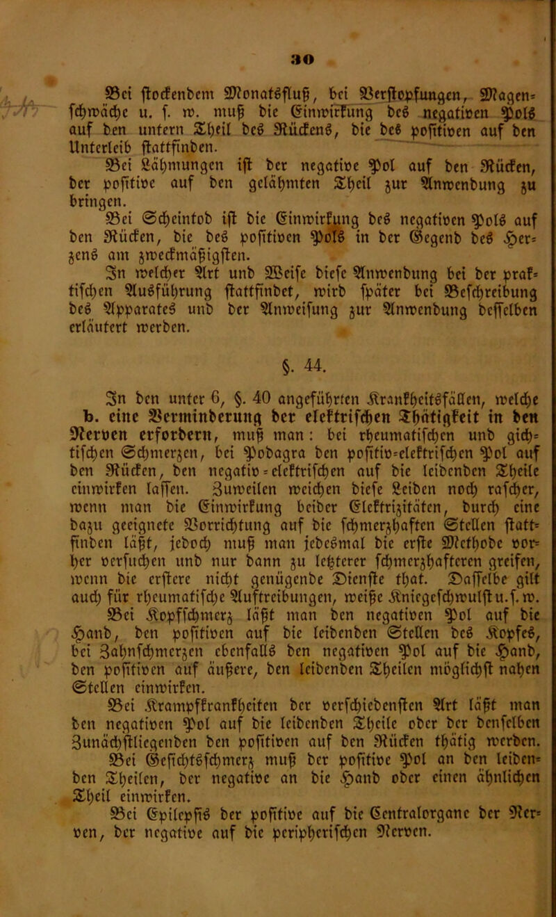 a© S3ct ftocPenbcm üWonatSfluß, bei Sßerjlvpfiwgcn, SDiagen* fd£)n?äd)c u. f. tv. muß bie ©imvirEung bcS negativen Spol^ auf ben unfern Sßeil bcS 9lücfenS, btc bc6 poßtiven auf ben Unterleib fbattfinben. 93ei Ääßniungcn iß ber negative ^ol auf ben dürfen, ber poßtive auf ben gelahmten £ßcil jur Amvcnbung ju bringen. S3ei ©dßeintob ifl bie ©inmirPung bcS negativen ^olS auf ben Sftücfen, bie beS poßtiven $)olS in ber ©egenb beS «£>er= $cnS am jrvecPmäßigßen. Sn ivelcßer Art unb SBcife biefc Amvenbung bei ber praP= tifd)en Ausführung ßattßnbct, tvirb fpäter bei S5cfcf>reibung beS Apparates unb ber Amveifuttg utr Amvcnbung bcffelben erläutert iverben. §• 44. Sn ben unter 6, §. 40 angeführten ^lranfb)citöfä0en, iveldje b. eine 3$crminberuitg bet eleftrifcßen StßÄfigfeit in ben Nerven etforbcrtt, muß man: bei rbeumatifdjc'n unb gidß= tifeßen ©eßmerjen, bei $)obagra ben poßtiv=elePtrifd)cn $)ol auf ben IRücPen, ben negativ = cleFtrifcßcn auf bie Icibcnbcn Steile cimvirfen laßen. Bmvcilcn rveießen biefe Scibcn nod) rafeßer, tvenn man bie (SinrvirPung beiber ©IcPfrijifätcn, burd) eine baju geeignete S3orricßfung auf bie fcßmerjßaften ©teilen ftatt* ftnben läßt, jeboeß muf mau jcbeSmal bie erße SOfcfßobc vor- der verfließen unb nur bann ju leßfcrer fcßmerjßaftcren greifen, ivenn btc crftcre nicht genügenbe £)ienße fl;at. Saffeibe gilt aueß für rßeumafifd;e Auftreibungen, meiße Änicgcfd)ivulßu.f. tv. S3ci Äopffcßmcrj läßt man ben negativen $pol auf bie ^>anb, ben poßtiven auf bie Icibcnbcn ©teilen beS ÄopfeS, bei Bat)nfd)mcrjen ebenfalls ben negativen $pol auf bie Jpanb, ben poßtiven auf äußere, ben leiben'ben £ßeilcn möglicßß näßen ©teilen cimvirPcn. S5ei .ftrampfPranPßcitcn ber vcrfdßcbenßcn Art läßt man ben negativen $>ol auf bie Icibcnbcn £ßcilc ober ber bcnfclbcn Sunäcßßlicgcnben ben poßtiven auf ben SHücfen fßätig rverben. §Bei ©eßcßtSfcßmers muß ber poßtive $>ol an ben leiben* ben £ßetlen, ber negative an bie £>anb ober einen äßnlicßen Sßeil eimvirPen. Söci CrpilcpßS ber poßtive auf bie ßcntralorganc ber 9Jer= ven, ber negative auf bie pcripßcrifcßcn Nerven.