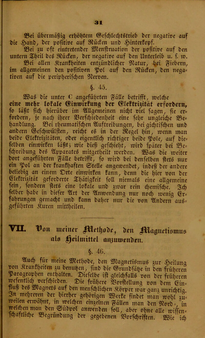 3$ei übermäßig erhöhtem ©efchlechtStrieb ber negative auf bie .fpanb, ber pofttioc auf S^ücfcn unb Jpinterfopf. 33ei ju oft einfretenber Sftcnffruation ber pojitibe auf bert untern £t)cit beS dürfen, ber negatibe auf ben Unterleib u. f. m. S3et allen .ftranfheiten entgiinblicher 9?atur, bei fiebern, im allgemeinen ben pofttiben pol auf ben Spielen, ben nega= tiben auf bie peripherifchen Heroen. §. 45. 2BaS bie unter C angeführten feilte betrifft, melche eine mehr lofale ©ittttutfung ber ©leftrifftäf erforbent, fo läfit ffch hinüber im Allgemeinen nicht btel fagen, fte er= forbern, je nach ihrer SSerffhiebenheit eine fcl)r ungleiche 93e= hanblung. S3ei rheumatischen Auftreibungen, bei gichtifchen unb anbern ©efchmülffen, reicht eS in ber Siegel hin, roenn man beibe ©leftrijitäten, ober eigentlich richtiger beibe pole, auf bie= fclben einmirfen lafjtj mie biefj gefchieht, mirb fpätcr bei -S3c= fd;rcibung beS Apparates mitgefheilt merben. SBaS bie roeitcr bort angeführten ftälle betrifft, fo mirb bei benfclbcn ftctS nur ein g>ol an ber franfhaften @tcUe angemenbet, inbefi ber anbere beliebig an einem Drte einmirfen fann, benn bie hier bon ber ©leftri^ität geforberte £l)ätigfeit fotl niemals eine allgemeine fein, fonbern ffctS eine lofale unb jmar rein chemifchc. Scff fclber h^be in biefer Art ber Anmenbung nur noch roenig ©r= fahrungen gemacht unb fann bal)cr nur tie bon Anbern auS= geführten Äuren mittheilen. VII. lüöit ittciitrr bat JUagitrtismus als Heilmittel aitjttroettbeit. §. 46. Auch für meine 2)?cthobc, ben üJftagnctiSmuS jur Teilung bon ilranfhetten ju benufcen, ftnb bie ®runbfä$e in ben früheren Paragraphen enthalten. JMefclbc iff gleichfalls bon ber früheren ?eIen,tlicLücr^icben- Wcrc SSotffeHung bon bem ©im ffup beS Snagncto auf ben mcnfchlichen &örpcr mar gain unrichtig 3k mehreren ber hierher gehörigen SBerfc ftnbct man moht tu= metlen ermahnt, in melden einzelnen gäUen man ben «Korb =, in welken man ben @übpol anmenben foü, aber ohne alle miffem ichaftltche S3egrünbung ber gegebenen »orffhriften. 2Bic ich