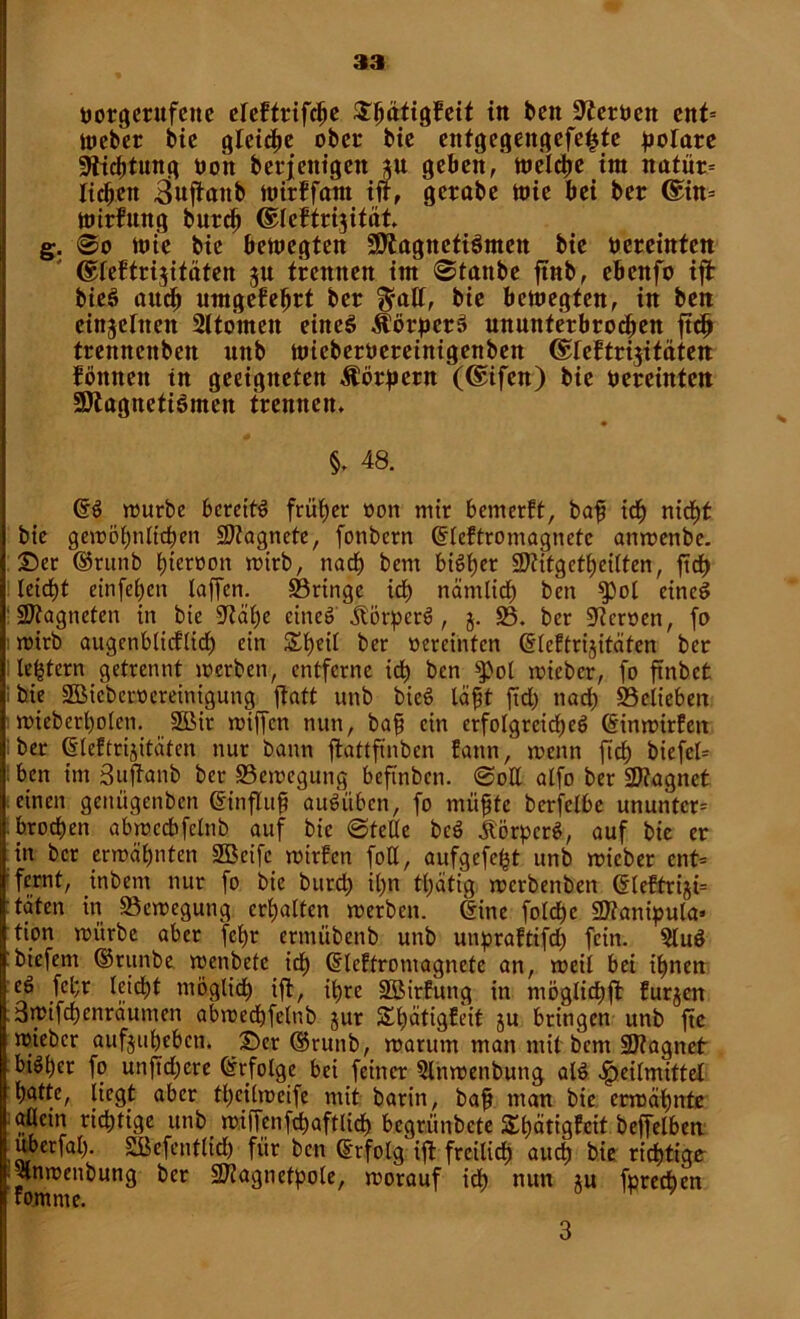 öorgerufcite eleftrifche ^^ätigfeit in feen ÜZerüen eitt= Weber bic gleiche ober bie enfgegengefe^te polare Dichtung Oo'n berjentgen geben, welche int nafür= lid^ett *jnjfanb Wirffam iff, gerabe wie bei ber @in= Wirkung burd) ©leftrijitöt. g. ©o wfc bic bewegten 9Jtagneti6mett bie nereinten ©lektrijitäten gu trennen im ©tanbe ftnb, ebenfo ifi bieö auch umgekehrt ber $alf, bie bewegten, in ben einzelnen Atomen einet» Körpers ununterbrochen ftdj trennenben unb wieberoereinigenbett ©feftrijitäten können in geeigneten Äörpcrn (@ifen) bie bereintcit SStagnetiSmen trennen» # §. 48. @S würbe bereits früher oon mir bemerkt, baff ich nid£)t bie gewöhnlichen SDtagncte, fonbern Grlektromagnetc anwenbe. ©er ©runb ^ierwon wirb, nach bem biötjer Sftitg ereilten, ftd) I leidbt einfebett (affen. ©ringe icb nämlich ben $pol eines Magneten in bie 0^äbe eines Äörperö, j. 23. ber Heroen, fo : wirb augenblicklich ein £l)eil ber oereinten Ci'lektrijitäten ber Heftern getrennt werben, entferne ich ben ^ol wieber, fo ftnbct bie SBicbcroereinigung ftatt unb bieS läfft ftd) nad) ©elieben wieberbolen. SBir wiffen nun, baff ein erfolgreiche^ (Sinwirken ber d'leftrijitciten nur bann ffcattftnben kann, wenn fid) biefcl= ben im Suftanb ber ©ewegung beftnben. ©ott alfo ber 27?agnet einen genügenben (Sin fl uff auöüben, fo nuifjte berfelbe ununtcr* brochen abwccbfclnb auf bic ©teile bcS Äörpcrö, auf bic er in ber erwähnten 2Beifc wirken foE, aufgefe^t unb wieber ent= fernt, inbem nur fo bie burd) it)n tl)ätig werbenben 6lektriji= taten in ©ewegung erhalten werben, (Sine foldhc SJianipula» tion würbe aber fcljr ermübenb unb unpraktifd) fein. 2luS biefem ©runbe wenbete ich (Slcktromagnete an, weil bei ihnen eS fel;r leicht möglich ift, ihre ©Wirkung in möglid;ft kurzen 3wifchenräumen abwedhfelnb jur Stätigkeit ju bringen unb fte wieber aufjuheben. ©er ©runb, warum man mit bem üDtagnet ! fo unjtdjcre Erfolge bei feiner 2lnwenbung alS Heilmittel hatte, liegt aber theilweife mit barin, bap man bie erwähnte allein richtige unb miffenfchaftlich begrünbete Stätigkeit beffelben J uberfal). SBefenflidh für ben (Erfolg ift freilich auch bie richtige jlnwenbung ber SJiagncfpole, worauf ich nun *u fprechen komme. ^ 3