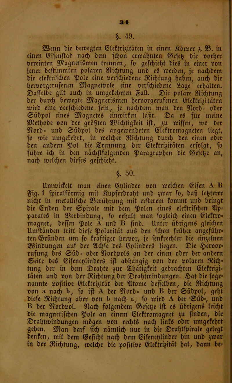 §. 49. üfficnn bie bewegten ©leftrijitäten in einen Körper ft. 93. in einen ©ifenftab nach bem fchon erwähnten ©efefc bie vorder ttercinten Magnetismen trennen, fo gefcfyiefyt bieS in einer uon jener bcflinimfen polaren Stiftung unb cS werben, je nachbem bie eleftrifchen pole eine »erfchiebcne Stiftung haben, auch bie herüorgerufenen Magnetpole eine oerfcfyiebene Sage erhalten. Daffclbe gilt aud) in umgefehrten $all. Sie polare Stiftung ber butd) bewegte Magnetismen ^eroorgerufenen ©leftrijitäten wirb eine ocrfcfyiebene fein, je nachbcm man ben 5Rorb= ober ©übpol eineS Magnetes einwirfen läfit. Da eS für meine Methobe »on ber größten SBichtigfcit ift, ftu wiffen, wo ber 9iorb = unb ©übpol beS angewenbeten ©leftromagneten liegt, fo wie umgefeprt, in welker Stiftung burch ben einen ober ben anbern pol bie Trennung ber ©leftriftitäfcn erfolgt, fo führe id) in ben nächftfolgcnben Paragraphen bie ©efefce an, nach welchen biefcS gefehlt. §. 50. Umwicfelt man einen ©plinber bon weichen ©ifen A B $ig. 1 fpiralförmig mit Äupferbraht unb ftwat fo, bafi Unterer nid)t in mctallifche ^Berührung mit erfterem fommt unb bringt bie ©nbeti ber ©pirale mit bem Polen eines eleftrifchen 9lp= parateS in äkrbinbung, fo erhalt man fogleich einen ©leftro= magnet, beffen Pole A unb B ftnb. Unter übrigens gleichen Umftänben tritt biefe Polarität auS ben fchon früher angcfüf)r= ten ©rünben um fo fräftiger heroor, je fenfrechtcr bie einjclncn 2Binbungen auf ber Slchfe beS ©plinberS liegen. Die £crüor= rufung beS ©üb= ober 9?orbpolS an ber einen ober ber anbern ©eite beS ©ifencplinberö ift abhängig oon ber polaren 9tid)= tung ber in bent Drahte ftur 3U)ätigfeit gebrachten ©teftriji= täten unb non ber Stiftung ber Drahtwinbungen. <!pat bie foge= nannte pofitwe ©leftriftität ber Sltome bejfclben, bie Stiftung non a nach b, fo ift A ber 9?orb = unb B ber ©übpol, geht biefe Stiftung aber non b nach a, fo wirb A ber ©üb=, unb B ber 9torbpol. 9tacf) folgenbem ©efefse ift eS übrigens leicht bie magnctifchen pole an einem ©leftromagnet ju ftnben, bie Drahtwinbungen mögen non rechts nach linfS ober umgefehrt gehen. Man barf fid) nämlich nur in bie Drahtfpirale gelegt benfen, mit bem ©eftcf)t nach b«nt ©ifencplinber hi« unb ftwar in ber 3tid;tung, welche bie pofitine ©leftriftität hat, bann be*