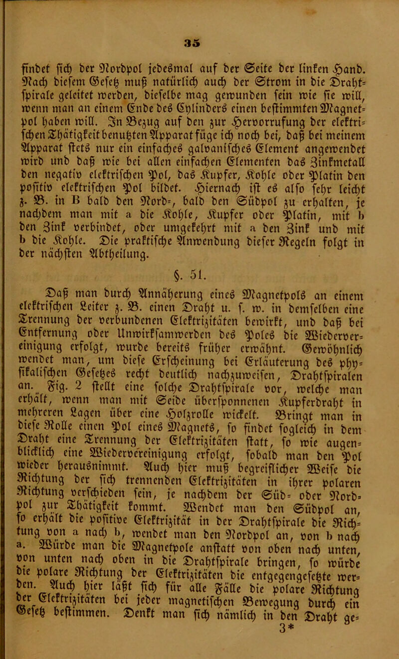 ftnbct fid) ber 9?orbpol jebeSmal auf ber ©eite bet linPen .fpanb. 9?ad) biefem ©cfeh muß natürlich auch ber ©front in bie £)ral)t= fpiralc geleitet merben, biefelbe mag gemunben fein mie ftc miß, wenn man an einem Enbe beS <5plinberö einen befiimmten2Jtagnet= pol haben miß. Sn Söejug auf ben jur £>eroorrufung ber elcPtri= frf)enSßätigfeitbenu^ten3lpparatfüge id) nod) bei, baß bei meinem Apparat ftctS nur ein einfac^cö galoanifcheS Element angemenbet roirb unb baß mie bei aßen einfachen Elementen baS 3inPmetaß ben negatio elcftrifdjen $pol, baS Tupfer, Äoljle ober Platin ben poßtiö elePtrifchen $>ol bilbef. hiernach ift eS alfo fefyr leicht j. 33. in B halb ben 9?orb=, halb ben ©übpol ju erhalten, je nadjbcm man mit a bie Äoßle, Tupfer ober Platin, mit b ben 3inf oerbinbef, ober umgefchrt mit a ben 3inP unb mit b bie .Stolle. Die praPtifche Slnmenbung biefer Siegeln folgt in ber näcßften Slbtßeilung. §. 51. £>aß man burd) Slnnäßerung eincö SttagnetpolS an einem elePtrifchen Seiter j. 33. einen £raf)t u. f. m. in bemfclben eine Trennung ber »erbunbenen ElcPtrijitäten bemirPt, unb baß bei Entfernung ober UnmirPfammerbcn bcS fPolcS bie 2Biebcroer= einigung erfolgt, mürbe bereits früher ermähnt, ©emöhnlid) menbet man, um biefe Etfd)einung bei Erläuterung beS pßp- ßpalifcßm ©cfe^eS redfjt bcutlich nad)jumcifcn, Draljtfpiralen an. gig. 2 floßt eine foldje Sratjtfpirale oor, melche man erßält, menn man mit ©eibe tiberfponnenen jlupferbraf)t in mehreren Sagen über eine £orjroße micPelt. S3ringt man in btefe 0?oße einen ^)ol eines Magnets, fo finbet fogleid) in bem Sraßt eine Trennung bcr ElcPtrijitäten ftaft, fo mie auqen* blicflidE) eine SBicbcroercinigung erfolgt, fobalb man ben fpol mieber l)erauSnimmt. 3lud) hier muß begreiflicher 2Beife bie Sßid)tung bcr ftd) trennenben ElcPtrijitäten in ihrer polaren Jltchtung oerfdbicben fein, je nachbent ber ©üb = ober «Korb* pol jur ShätigPeit Pommt. Sßcnbct man ben ©übpol an, fo erhalt bie pofttwe ElePtrijität in ber Srahtfpirale bie 9tid)' a nac^ b/ wenbet man ben 9?orbpol an, »on b nach a. SBurbe man bie 9)tagnetpole anflatt non oben nach unten, »on unten nach oben in bie £)rahtfpirale bringen, fo mürbe bte polare 9ttcf)tung ber ElcPtrijitäten bie entgeqenqefetjte mer= lcn'Jln6? .ftd) für aße $äße bie polare SRidbtunq bcr ElePtrtjitatcn bei jeber magnetifdjen 33cmegunq bureb ein ©efeh befiimmen. £)enPt man ftch nämlich in ben £)raht ge= 3*