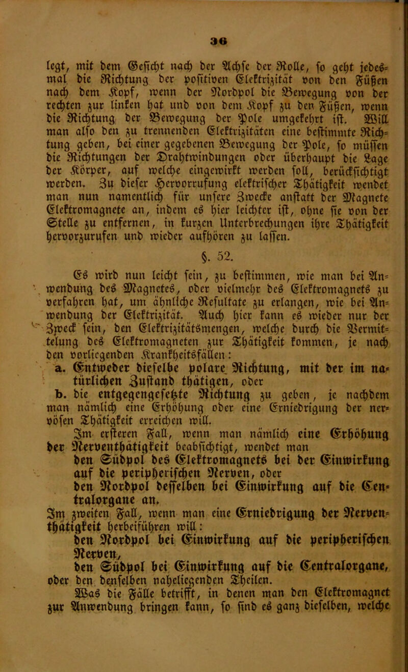 legt, mit bem ©ejift naf bet 5lffc ber Stolle, fo geht iebeö= mal bie Stiftung ber pofitioen (SleEtrijität »on ben güfien nad) bem jtopf, menn ber Storbpol bie Söemegung »on ber redeten jur Unten bat unb »on bem Äopf ju ben gufen, menn bie Stiftung ber ©emegung ber $>ole umgefehrt ijt. SSMtt man alfo ben ju trennenben (SleEtrijitätcn eine bejtimmte 3tif= tung geben, bei einer gegebenen Bewegung ber $Pole, fo müffen bie Stiftungen bet £)rat)tminbungcn ober überhaupt bie Sage ber ÄÖrper, auf melfe eingemirft merben foll, berücfjtftigt merben. 3u biefer $er»orrufung eleftrifd)er Sfätigfeit menbet man nun namentlich für unferc 3mccfc anftatt ber SJtagnete ßleftromagnetc an, inbem e£ hier leichter ijt, ohne fie »on ber ©teile ju entfernen, in furjen Unterbrechungen ihre Sfätigfeit heröorjurufen unb micbcr aufhören ju laffen. §. 52. 6$ mirb nun leicht fein, ju bejtimmcn, mie man bei 2ln» menbung be$ 2Jtagnetes>, ober »ielmeht beS dßeftromagnete» ju »erfahren hat, um ähnliche Stefultate ju erlangen, mie bei Sin» menbung ber (Slcftrijität. Sluf hier lann ^ mieber nur ber 3tt>ccf fein, ben @leftrijität$mengen, meld)e burch bie 33ermit= telung bc$ (Slcftromagneten jur Sfätigfeit fomnten, je nach ben »otlicgenbcn Äranfhcitöfäßen: a. ©ntweber biefelbe polare Stiftung, mit ber im na» tiirlifen Sujtanb tpätigen, ober b. bie entgegengefe^te Stiftung ju geben, je nafbem man nämlif eine (Erhöhung ober eine (frniebrigung ber ner» »Öfen Sfätigfeit erreif en miß. Sm erjieren gaß, menn man nämlid) eine ©rpöbung ber Sterbentpätigfeit bcabfiftigt, menbet man ben ©übpoi bc$> ©lettromagnctö bei ber ©inwirfung auf bie peripperiff eit Sterben, ober ben Storbpol beffelben bei ©iwoirfung auf bie ©en» tralorgane an, 3m jmeiten $aß, menn man eine ©rniebriguitg ber Sterben» tpätigfeit herbeiführen miß: ben Storbpol bei ©inmirfung auf bie peripperiff en Sterben, ben ©übpoi bei ©inmirfung auf bie ©entratorgane, ober ben benfclben napcliegcnben Sfcilcn. 2Baö bie gäße betrifft, in benen man ben Gileftromagnet gut Slnmenbung bringen fann, fo ftnb c$ ganj biefelben, melf e