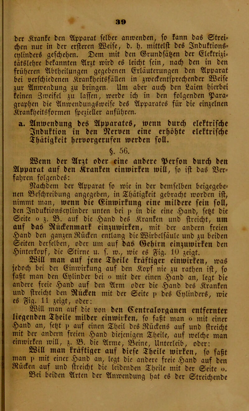 bcr jtranfe ben Apparat felber anwcnben, fo fann ba$ ©trei= rf)cn nur in bcr erftercn SBeife, b. h- mittelft be$ 3nbuftion$= cplinberS gefchehen. Dem mit ben Erunbfäpen ber Elcftrijü tätSlehre befannten 9lrjt wirb eö leidet fein, nach ben in ben früheren Abteilungen gegebenen Erläuterungen ben Apparat bei oerfchiebenen jtranfhcitSfäUen in jwccfentfprechenber 2Beife $ur Anwenbung ju bringen. Um aber auch ben Saien hierbei feinen ßweifel ju taffen, merbe id) in ben folgenben $)ara= grapsen bie AnwenbungSweife bcS Apparates für bie einzelnen ÄranfheitSformen fpe^ieHer anführen. a. Aitwenbung beS Apparates, wenn burep cleftrifcpe Sttbuftion in ben üfteroen eine erboste eleftrifcpe 3:^ätiöfeit ^crüorgcrufcn werben fott, §. 56. SBcnn ber 2lr$t ober eine onbere «ßerfon burep ben Apparat auf ben Äranfeit einwirfen Witt, fo ift baS 93er= fal;rcn fotgenbeö: Aacpbem bcr Apparat fo wie in ber bemfclben bcigcgebe= nen ©efepreibung angegeben, in SSpätigfeit gebracht worben ift, nimmt man, wenn bie ©inwirfuttg eine ntilbere fein fott, ben SnbuftionScplinber unten bei i> in bie eine fpanb, fefct bie ©eite o 5. 95. auf bie fbanb beS Äranfcn unb fl:rcicf)t, um auf baS Aücfenntatf einjuwirfen, mit ber anbern freien <£>anb ben ganjen Siücfen entlang bie SBirbclfäulc unb ju beiben ©eiten berfelben, ober um auf baS ©epirn cinjuwirfen ben $interfopf, bie ©time u. f. w., wie eS gig. 10 jeigt. Söitt man auf feite $peile fräftiger einwirfen, was jebodh bei bcr Einwirfung auf ben jtopf'nie ju rafben ijt, fo faft man ben Eplinber bei o mit bcr einen fpanb an, legt bie anbere freie £anb auf ben 9lrm ober bie .Ipanb beS .ftranfen unb ftreid^t ben 9tü<fen mit ber ©eite p beS EplinberS, wie eS $ig. 11 jeigt, ober: SSMtt man auf bie »on ben ©entralorganen entfernter liegeitbcn $peilc rnilber einwirfen, fo fajjt man o mit einer ^)anb an, fe^t i> auf einen 2d)eil beS SftücfcnS auf unb flreiept mit ber anbern freien fpanb biejenigen £peile, auf welche man einwirfen will, j. ©. bie 9lrmc, ©eine, Unterleib, ober: Söitt man fräftiger auf biefe Speile wirfen, fo fapt man p mit einer -fpatib an, legt bie anbere freie f}anb auf ben SRücfen auf unb ftreiept bie leibenben Shcile mit ber ©eite o. ©ei beiben 9lrtcn ber 9lnwenbung hat cS ber ©treiepenbe