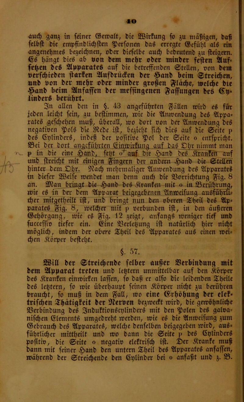 aud) ganj in feiner ©emalt, bie SBirfung fo ju mäßigen, bap felbpt bie cmpftnblid^ftcn iperfonen bag erregte ©cfül)l alg ein angenchmcg bezeichnen, ober biefclbe aud) bebeutenb ju jteigern. ©g hängt bieg ab bon bem mepr ober minber feften 2luf* fe^eit beö 2lpparatee> auf bie betreffenben ©teilen, oon bem betrieben ftarfen Slitfbrüeben ber £anb beim ©treichen, unb bon ber mehr ober minber grofen fläche, »eiche bie Jpanb beim Slnfaffen ber mefftngenen Raffungen beö ©9* linberö berührt» Sn allen ben in §. 43 angeführten gcillcn mirb cg für jeben leidet fein, gu befiimmen, mie bie Stmrenbung beg 2lppa= rate^ gesehen ntup, überall, *00 bort oon bet 2lnmenbung beg negativen $)olg bie Siebe ift, begicljt fid) bieg auf bie ©c'ite p beg Gplinberg, inbep ber pofitioc ber ©eite o entfprict)t. 33 ei ber bort angeführten ©jnmirfung auf bag £)l;r nimmt man P in bie eine £anb, febt <>’ auf bie £>anb beg Äranfeh auf unb ftreidjt mit einigen Ringern ber anbern £anb bie ©teilen hinter bem Dhr. Stad) mehrmaliger ?lnmenbung beg 2lpparatcg in biefer Sßeife menbet man benn aud) bie Sßorrichtung $ig. 8 an. üDtan bringt bie <£>anb beg Äranfen mit o in ^Berührung, mie eg in ber bem Apparat beigegebenen 2lnmcifung augführlU eher mitgetheilt ift, unb bringt nun ben oberen £peil beg 5lp= parateg gig. 8, meldher mit p »erbuitben ift, in ben äuperen ©epörgang, mie eg $ig. 12 zeigt, anfangg meniger tief unb fucceffto tiefer ein. ©ine Söcrlehung ift natürlich h^r nicht möglich, inbem ber obere Xtjeil beg Slpparatcg aug einen mei= chen Körper bcftel)t. §. 57. SBitt ber ©treichenbe felber auper SSerbtnbutig mit bem Stpparat treten unb leptcrn unmittelbar auf ben Körper beg Traufen einmirfen laffen, fo bap er alfo bie leibenben S^^cite beg lehtern, fo mie überhaupt feinen Körper nicht ju berühren braucht, fo mup in bem $aE, mo eine ©rhöfmng ber elef* trifchen Shätigfeit ber Sterben bejmeeft mirb, bie gemöhnlichc S3erbinbung beg Snbuftiongcplinberg mit ben $)olen beg galoa= nifchen ©lentenfg umgebreht merben, mie eg bie Slnmcifung jutn ©ebraud) heg Slpparatcg, melche benfelben beigegeben mirb, aug= führlicher mittheilt unb mo bann bie ©eite p beg ©plinberg pofttio, bie ©eite o negatib elcftrifd) ift. ©er Äranfe mup bann mit feiner £anb ben untern Speil beg Slpparatcg anfaffen, mährenb ber ©treichenbe ben ©plinber bei 0 anfapt unb j. 33.