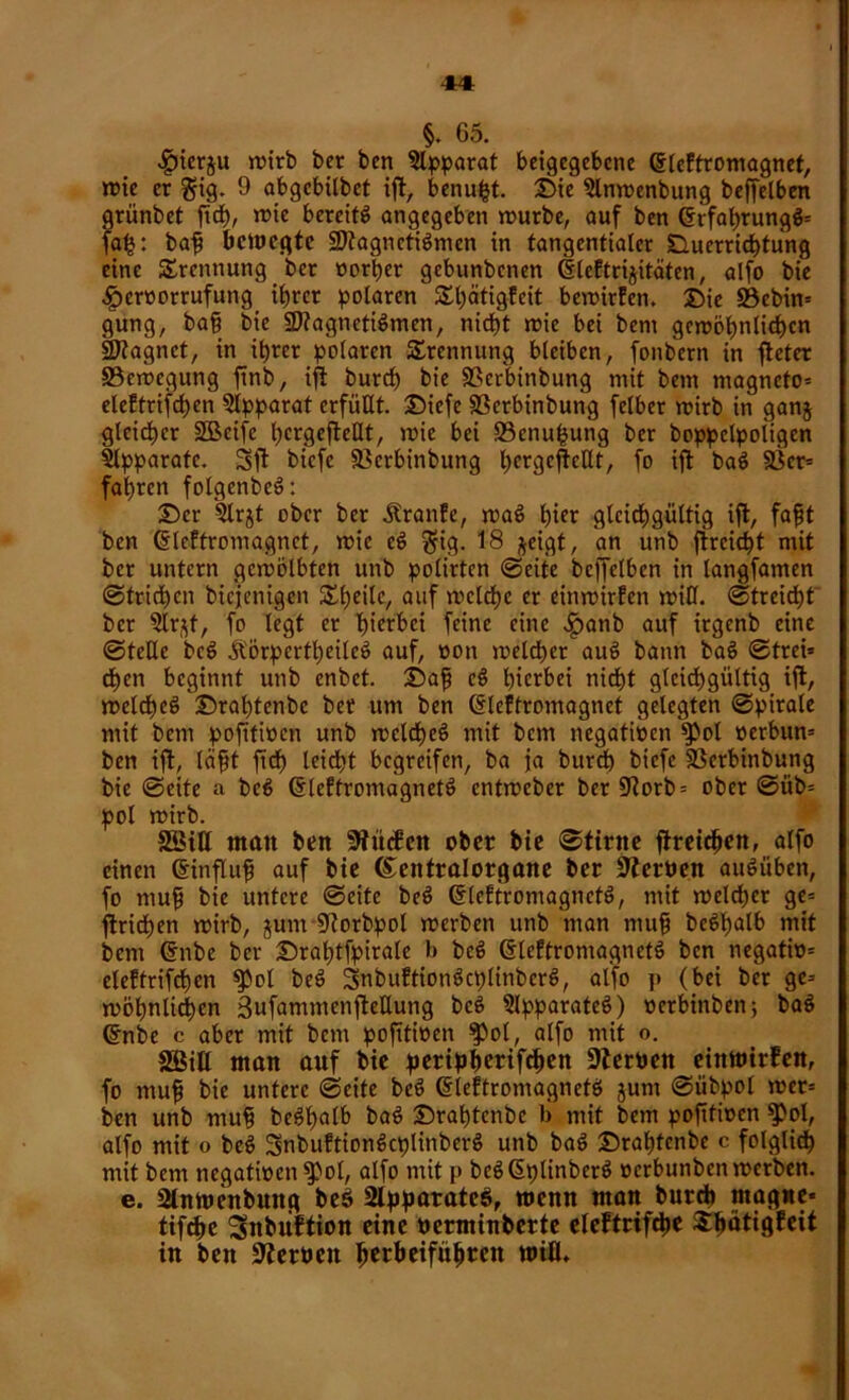 §. 65. <£)ierju wirb bcr bcn Apparat beigegebene ©leftromagnet, wie er $ig. 9 abgcbilbet ift, benufct. Die 3lnwenbung beffelben grünbet ftdt), wie bereite angegeben würbe, auf ben (SrfabrungS* fa^: baff bewegte Magnetismen in tangentialer Duerrichtung eine Trennung bcr oorber gebunbenen (f leftrijitäten, alfo bie ■gwroorrufung ihrer polaren £bätigfeit bewirten. Die 33cbin= gung, bah bie Magnetismen, nicht wie bei bem gewöhnlichen Magnet, in ihrer polaren Trennung bleiben, fonbern in fteter «Bewegung ftnb, ift burd) bie SScrbinbung mit bem magneto- eleftrifchen Apparat erfüllt. Diefe SSerbinbung felber wirb in ganj gleicher SBeifc bcrgeftellt, wie bei ©enufcung ber boppclpoligen Slpparafc. Sft biefe «Berbinbung l^crgc^cdt, fo ift baS 23er* fahren folgenbeS: Der 2lrjt ober ber Äranfe, waS hier gleichgültig ift, fafjt bcn ßlcffromagnet, wie cS $ig. 18 %eigt, an unb ftrcid)t mit ber untern gewölbten unb polirten ©eite bcffelben in langfamen ©trid)cn biejenigen Steile, ailf welche er einwirten will. (Streicht bcr 2lr$f, fo legt er hierbei feine eine .ipanb auf irgenb eine ©teile beS Ä'örpertheileS auf, oon weldher auS bann baS ©trei* chen beginnt unb enbet. Dafj cS hierbei nidht gleichgültig ift, welches Drabtenbc bet um ben (Sleffromagnet gelegten ©pirale mit bem pofttwen unb welches mit bem negativen $pol »erbun* ben ift, leiht ftd) leicht begreifen, ba ja burd) biefe 23erbinbung bie ©eite a beS ©leftromagnetS entweber ber 9?orb= ober ©üb* pol wirb. SSiU man ben kneten ober bie ©tirne ftreichen, alfo einen Crinfluh auf bie ©eittralorgane ber Heroen auSüben, fo muh bie untere ©eite beS GrleftromagnctS, mit weldher ge* ftridhen wirb, jum 9torbpol werben unb man muh bcStjalb mit bem dnbe ber Drahtfpiralc b beS ßleftromagnetS bcn negatio* elettrifd)en «Pol beS SnbuttionScplinbcrS, alfo p (bei ber ge* wohnlichen 3ufammenftettung beS Apparates) oerbinben; baS Crnbe c aber mit bem pofttwen ^pol, alfo mit o. «ffiitt man anf bie peripherifchen fernen einwirfen, fo muh bie untere ©eite beS diettromagnetS junt ©iibpol wer* ben unb muh beSfwlb baS Drabtenbc b mit bem pofttwen $ol, alfo mit o beS SnbuftionScplinberS unb baS Drabtenbc c folglich mit bem negativen $pol, alfo mit p beS(SplinberS oerbunben werben, e. Slnwenbnng be$ 2lppatate$, wenn man burdh ntagne* tifche Snbiiftion eine nerminberte eteftrifepe Spätigfeit in bcn Serben ^erbeifti^ren wifl.