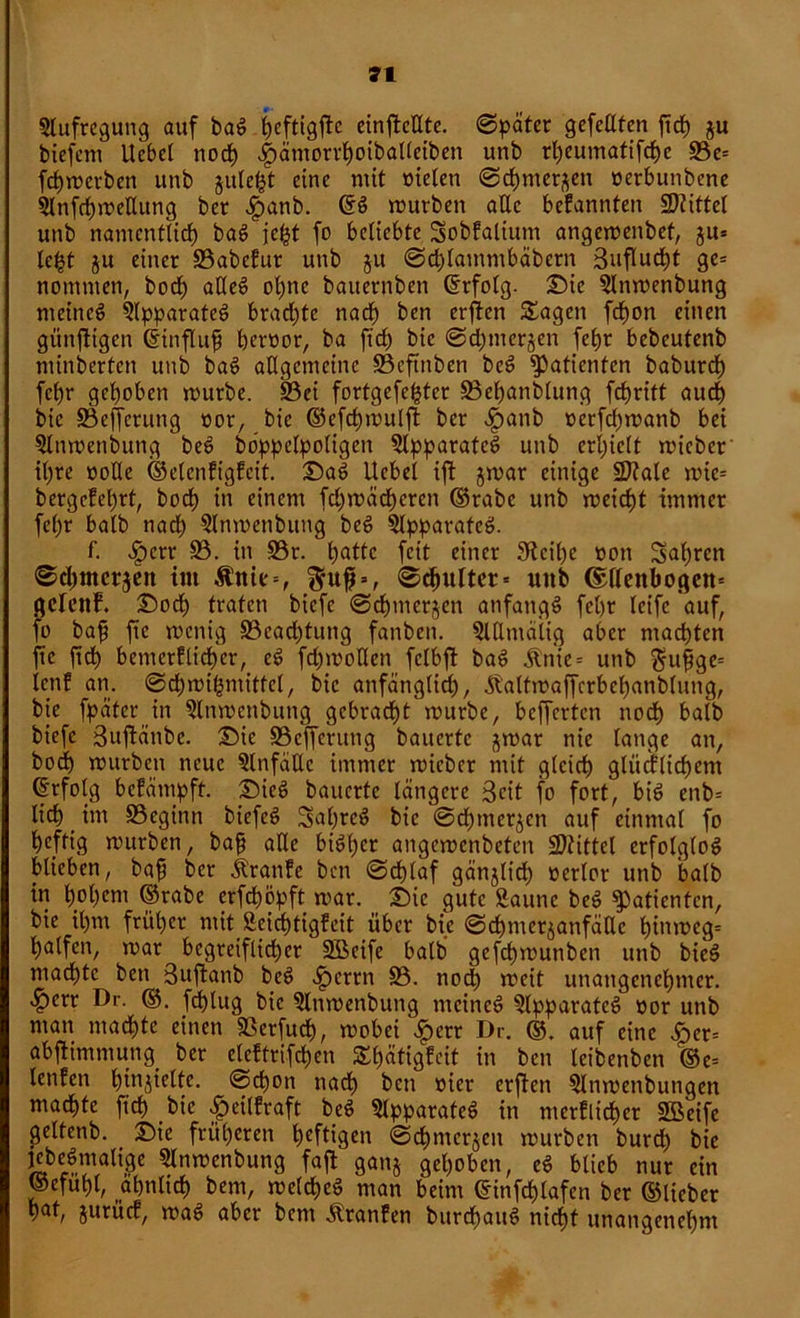 Slufregung auf bad heftigftc einfMtc. 0päter gefeilten ftd) ju biefent Ucbet noch «fjämorrhoiballeiben unb rtjeumafifcfye 93c= fchmerben unb julel^t eine mit melen 0chmer^en oerbunbene 5Infrf)trellung ber $anb. ©d mürben alle bekannten Stiftet unb namentlich bad jefct fo beliebte Sobfaltum angemenbef, ju* le^t ju einer S3abcfur unb ju 0chlammbäbern Suflucht ge= nommen, hoch alled ol)ne baiternben (Erfolg- Sie Slnmenbung meinet Qlpparated brachte nach ben erften Sagen fcf)on einen günstigen ©üifluf beroor, ba ftcf) bic 0d;merjen febr bebcutenb minderten unb bad allgemeine ÜBeftnben bed Patienten baburdh fcljr gehoben mürbe. S3ei fortgefehter Behandlung fchritt auch bic Befferung »or, bie <S5efcf>mulfi: ber ^>anb oerfebmanb bei Slnmenbung bed böppelpoligen Apparates unb erhielt micber ihre ooKe ©elcnfigfcit. Sad Hebel ift jmar einige Sftale mie= bergcfet)rt, bod> in einem febmädberen ©rabc unb meidet immer fet)r halb nach Slnmenbitng bed Slpparafcd. f. >fpcrr B. in Br. Irnde fett einer 3icil)e üon fahren ®d)tncr$eit im &'nte=, 0chultcr = unb ©llenbogen* ßdenf. Soch trafen biefe 0cbmerjen anfangs febr leife auf, fo bafi ftc menig Beadjtung fanben. SlUtnäiig aber machten ftc fidb betncrftichcr, ed fd)mollen fclbft bad Änie= unb $ufjge= ienf an. 0cbmibmitfel, bie anfänglich, .ft'altmaffcrbehanblung, bie fpäter in Slnmenbung gebracht mürbe, belferten noch halb biefe Buftänbe. Sie Beffcrung bauerte ^mar nie lange an, bodb mürben neue SlnfäEc immer mieber mit gleich glücklichem ©rfolg befämpft. Sied bauerte längere 3eit fo fort, bid enb= lieh _ im Beginn biefed Saljred bic ©dbmer^cn auf einmal fo heftig mürben, bafj alle bidf)cr angemenbeten SDtittel erfolglod blieben, baf ber jlranfe ben 0chlaf gänjlich oerlor unb balb in bobmi ©rabe crfdmpft mar. Sic gute Saune bed Patienten, bie ihm früher mit £eid)tigfcit über bie ©chmcrjanfäKc hmmeg= halfen, mar begreiflicher Söeife balb gefchmunben unb bied machte ben Suftanb bed *£>errn B. nod) meit unangenehmer. £err Dr. ©. fdblug bie Stnmenbung meined Slpparated oor unb man machte einen Berfuch, mobei \fpcrr Dr. ©. auf eine i>er= abflimmung ber eldtrifchen Sbätigfeit in ben leibenben ©e= lenfen bmjielte. 0chon nadb ben t)ier erften Slnmenbungen machte ftch bic £cilfraft bed Slpparated in merflicher Sßeife geltenb. Sie früheren heftigen 0dbmerjen mürben burd) bie Kbedmalige SInmenbung faft ganj gehoben, ed blieb nur ein ©efuhl, ähnlich bem, meldhed man beim ©infchlafcn ber ©lieber b<tf, jurücf, mad aber bem Äranfen burchaud nicht unangenehm