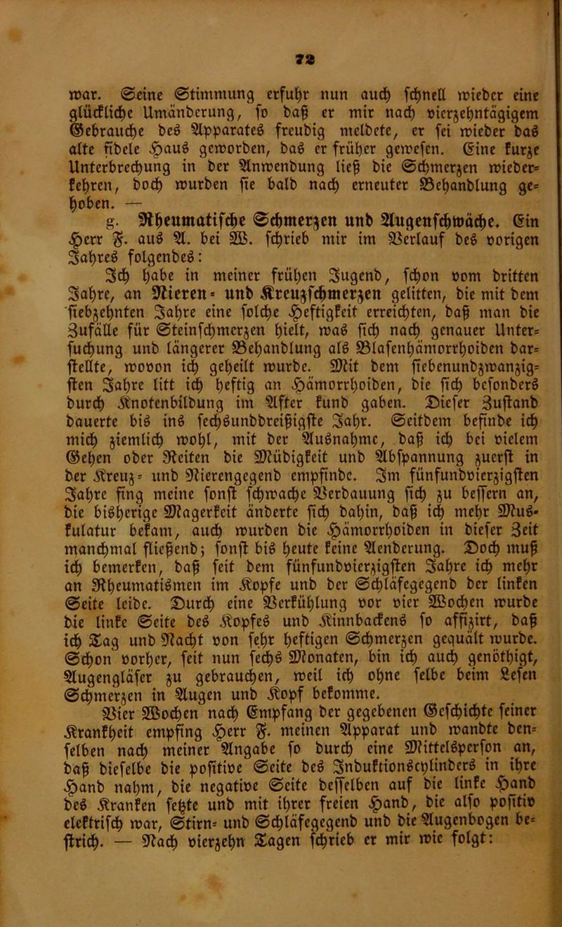 mar. Seine Stimmung erfuhr nun auch fdjneß miebcr eine glücf liehe Umänbcrung, fo baf er mir nach vierjehntägigem ©ebraud)e bcS Apparates freubig melbete, er fei mieber baS ölte ftbele f?auS gemorben, baS er früher gemefcn. Crine furje Unterbrechung in ber 5lnmenbung lief bie Scbmerjen rnieber* fehren, bod) mürben fte halb nad) erneuter S3el)anblung ge= hoben. — g. Slhcumatifchc Schmerlen unb 2lugenfd)ttmche* ein •£>err auS 51- bei 2B. fchrieb mir im Verlauf beS vorigen 3ahreS folgenbeS: 3d) hflbe in meiner frühen 3ugenb, fchon vom britten Sah«, an Rieten» uttb Äteujfchnterjen gelitten, bie mit bem ftebjehnten 3af)re eine folche fpeftigfeit erreichten, bafi man bie SufäUe für Steinfd)mcrjen hielt, maS fich nach genauer Untcr= fudjung unb längerer S3el)anblung als 33lafenhämorrl)oiben bar= fMte, rnovon id) geheilt mürbe. SRit bent ftebcnunb$man§ig= ften 3ahre litt id) heftig an fpämorrl)oiben, bie ftch bcfonberS burch Änotenbilbung im Elfter funb gaben, Dicfer Suftanb bauerte bis inS fech^unbbreifigfte 3al)t. ©eitbem beftnbe ich mich ziemlich mol)l, mit ber 2luSnat)mc, baf ich bei vielem ©el)cn ober Seiten bie Riübigfeit unb Slbfpannung juerft in ber^reuj= unb Rierengcgenb empfinbe. Sm fünfunbvicrjigjten Sahre fing meine fonft fchmad)c 93erbauung fich ju belfern an, bie bisherige Rtagerfcit änberte fich bahin, bah id) mehr SRuS* fulatur befam, auch mürben bie ^ämorrtmiben in biefer Seit manchmal flicßenb; fonft bis heute feine 5lcnbcrung. Doch muh ich bemerfen, baf feit bem fünfunbvier^igftcn Sah« ich wehr an Rheumatismen im Äopfe unb ber Sd)läfegegenb ber linfen Seite leibe. Durch eine 33ctfül)lung vor vier üffiochen mürbe bie linfe Seite beS äfopfeS unb ÄinnbadfcnS fo affijirt, bah id) Sag unb Rächt von fe.ht heftigen Schmerlen gequält mürbe. Schon vorher, feit nun fed)S Monaten, bin ich auch genötigt, Slugengläfcr ju gebrauchen, meil ich ohne felbe beim Sefen Schmerlen in 5lugen unb ^topf befomme. jßier 2Bod)en nad) Empfang ber gegebenen ©cfdjichtc feiner Äranfheit empfing £err meinen Apparat unb manbte bcn= felben nad) meiner Eingabe fo burch eine üRittelSperfon an, baf biefelbe bie pofttive' Seite beS SnbuftionScplinbcrS in ihre £anb nahm, bie negative Seite beffelbcn auf bie linfe £anb beS Traufen fe^tc unb mit ihrer freien ^>anb, bie alfo pofttiv eleftrifdh mar, Stirn» unb Sd)läfcgegenb unb bie 5lugcnbogcn bc= ftrich- — Rach oierjehn Sagen fchrieb er mir mic folgt: