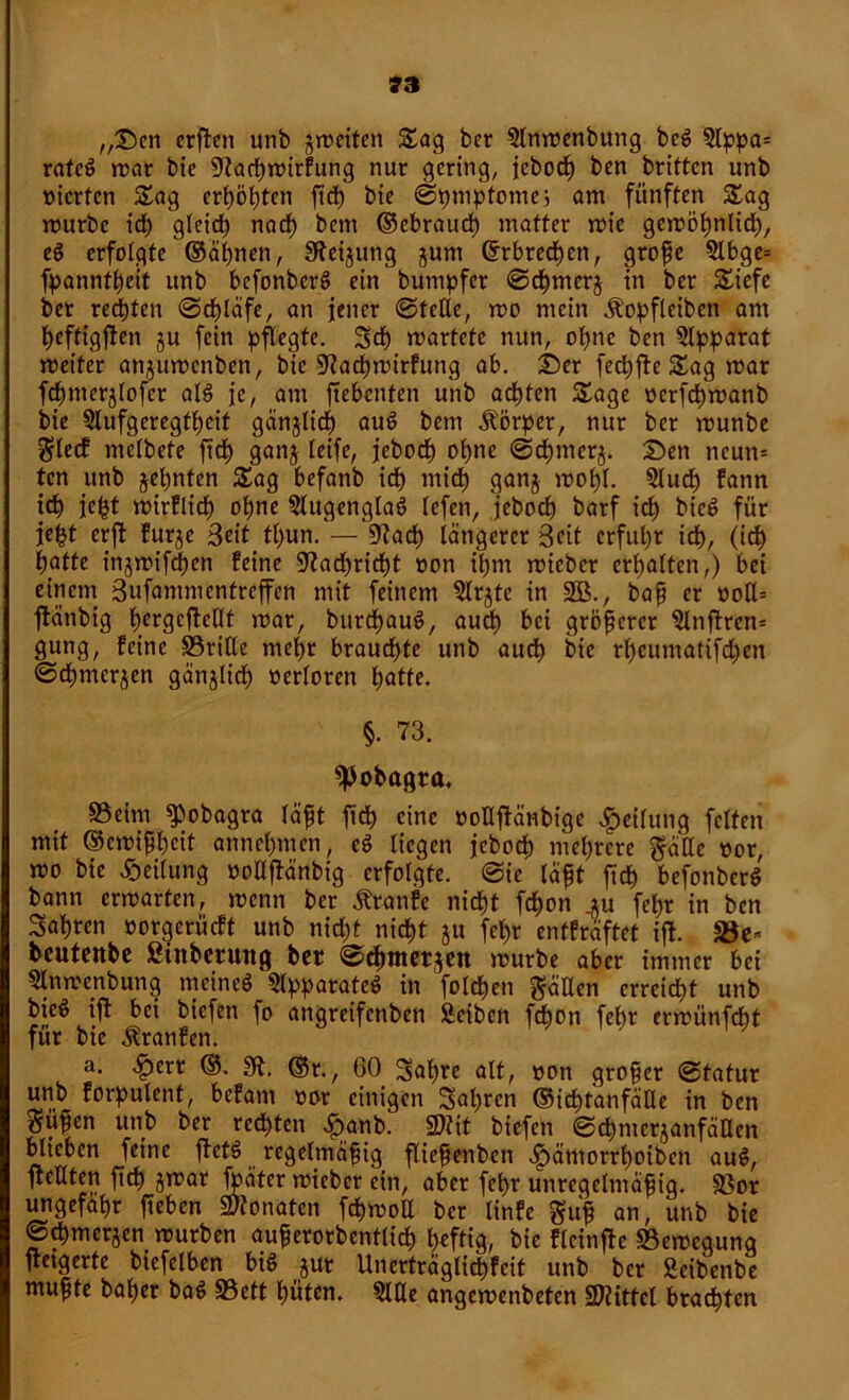 ,,©en crften unb ^weiten Sag ber Anwenbung bcg ?lppa= rateg war bie 9tad)wirfung nur gering, jebodh ben brittcn unb mcrfcn Sag erhöhten ftd) bie ©tjmptomej am fünften Sag mürbe ich gleich nach bcm ©ebraucf) matter wie gewöhnlich, eg erfolgte©ähnen, S^ei^ung jum ©rbrechen, große Abge= fpanntfjeit unb befonberg ein bumpfer ©chmerj in ber Siefe ber regten ©d)läfe, an jener ©teile, wo mein Äopfleiben am heftigfien gu fein pflegte. Sei) wartete nun, ohne ben Apparat weiter angitwcnben, bie 9?achwirfung ab. ©er fechfte Sag war fchnterglofer alg je, am ftebenten unb achten Sage oerfdiwanb bie Aufgeregtheit gänjlich aug bem Körper, nur ber wunbe $lecf mclbete ftd) gang leife, jeboch ohne ©chtnerg. ©ett neun» tcn unb gefmten Sag befanb ich mich gang wohl. Auch fann ich jcht wirflid) ohne Augenglag Icfen, jeboch barf ich bieg für je^t crft furge Beit tl)un. — 9?ad) längerer Beit erfuhr ich, (ich hatte ingwifcßen feine Nachricht »on ihm wieber erhalten,) bei einem Bufammcntreffen mit feinem Argte in 3Ö., baß er ooU= ftänbig hcrgcfteUt war, burdhaug, aud) bei größerer Anftren* gung, feine ©rille mehr brauchte unb auch bie rheumatifdjen ©d)mcrgen gänglid) verloren hatte. §. 73. spobagra, ©eim «Pobagra läßt fich eine ooüftänbige Teilung feiten mit ©ewißheit annehmen, eg liegen jeboch mehrere gäUe üor, wo bie Teilung ooUftänbig erfolgte, ©ic läßt ftch befonberg bann erwarten, wenn ber Äranfe nicht fchon .gu fel;r in ben fahren oorgeriieft unb nid)t nicht gu fehr entfräftet ijf. ©e* beutenbe ßtnberung ber ©chmerjett würbe aber immer bei Anwerbung meineg Apparateg in folchen gäUen erreicht unb bieg ift bei biefen fo angreifenben Äeibcn fAon fehr erwünfdßt für bie Traufen. a. 4?err ©. 9t. ©r., 60 Sahre alt, »on großer ©tatur unb forpulcnt, befam oor einigen fahren ©ichtanfäUe in ben ppen unb ber rechten £anb. 9)?it biefen ©chmcrganfäUen blieben feine ffetg regelmäßig fließenben ^)ätnorrhoibcn aug, ftellten ftch gwar fbäter wieber ein, aber fehr unregelmäßig, ©or ungefähr fteben Monaten fchwoE ber linfe guß an, unb bie ©chmerjen würben außerorbentlich heftig, bie flcinfte ©ewegung fietgerte btefelben big gur Unerträglichfeit unb ber Seibenbe mußte baßer bag ©ett hüten. AUe angewenbeten Mittel brachten