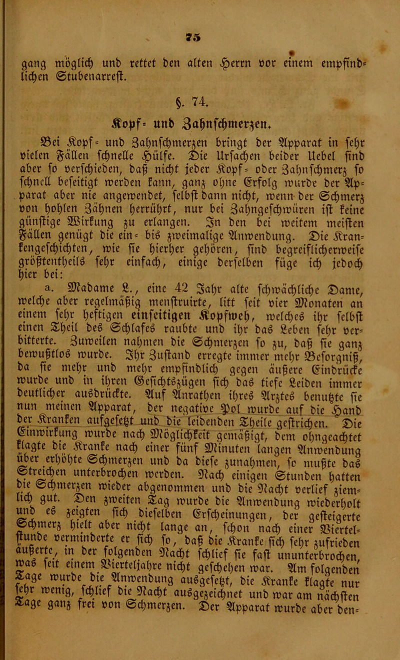 gang möglich unb rettet ben alten £errn »or einem entpßnbs licken ©tubenarreß. §. 74. Stopf- unb 3a$nf$mei^en* S3ei Aopf= unb 3aßnfcßmerjen bringt ber Apparat in feßr »ielen fällen fcf)neUc $ülfe. ©ie Urfacßett beiber Hebel ftnb aber fo t>crfcb)icben, baß nicht jeber Aopf= ober 3aßnfcßmerj fo fcßncll befeitigt rnerben faitn, ganj ohne (Erfolg mürbe ber 5lp= parat aber nie angemenbet, felbfl bann nicht, menn- ber ©cßtnerj »on hohlen 3äßnen herrührt, nur bei 3aßngcfcßmüren iß feine günftige SBirfung ju erlangen. 3n ben bei meitent meinen fällen genügt btc ein = big zweimalige $lnmenbung. ©ie Aran= fengefeßießten, mie jte hierher gehören, ftnb begreiflichermeifc größtentßeilg feßr einfach, einige bcrfclbcn füge ich jeboeß hier bei: a. Sftabante 2., eine 42 3aßr alte fcßmächlicßc ©ante, melche aber regelmäßig menftruirte, litt feit »ier Monaten an einem feßr heftigen cinfcitigen Äopftueß, melcßeg ihr felbfl einen Sßeil beg ©eßtafeg raubte unb ihr bag geben feßr »cr= bitterte. 3umeilett nahmen bie ©eßmerjen fo ju, baß fte ganj bemußtloö mürbe. 3h* 3ußanb erregte immer mehr 23cforgniß, ba ße mehr unb mel)r empftnblicß gegen äußere gfetbr üefe mürbe unb in ihren ©eßeßfgjügen ßcß bag tiefe Seiten immer beutltcßer auöbrücfte. 2luf Slnratßen ißreg Slrjtcg benußte ße nun meinen Apparat, ber negatioe $ol mürbe auf bie i>anb ber Äranfen aufgefe^t unb bie leibenben Sßeile gcßrichen. ©ie Cnnmtrrungmürbe nach SftögtidßFcit gemäßigt, bem ohnqcacßtet nagte bie Aranfe nach einer fünf 2)tinufeit langen 2ltimenbunq über erhöhte ©cßnterjen unb ba biefe gunahmen, fo mußte bag ©tretmen unterbrochen merben. 9?acß einigen ©tunben batten bte ©cßntergen mieber abgenontnten unb bie 97ad;t »erlief giem= Ita; gut. ©en jmeiten Sag mürbe bie 2lnmertbunq mieberbolt urtb eg jetgten ßcß biefelbett ©rfeßeinungen, ber qcßeiqerte ©cßrncrg hielt aber meßt lange an, feßon nach einer SSicrfeb frunbe »ermtnberte er ßcß fo, baß bie ArattFe ßcß feßr gufrieben äußerte tn ber folgenden gtaeßt fcßlicf ße faß ununterbrochen, trag fett entern »terteliaßre nießt gefeßeßen mar. 2lnt folgenden Sage mürbe bte glnmenbung auggefeßt, bie Aranfc Flaqte nur ßßr metttg, fdßltef btc Dtadßt auggegeidßnet unb mar am näcßßen Sage gang frei »on ©eßmerjen. ©er Apparat mürbe aber bem