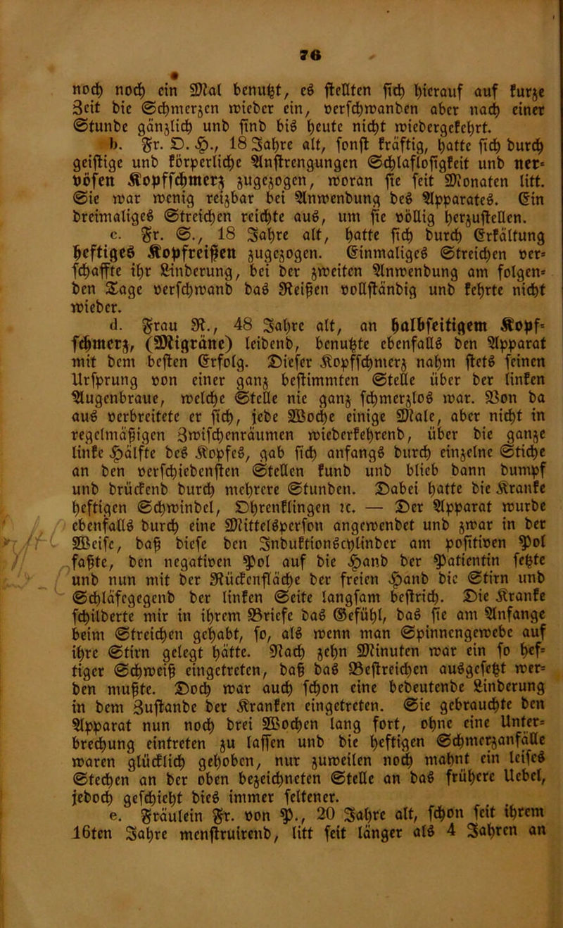 nod) nocß ein SD?al benußt, cg fleUtcn fuß hierauf auf furje Seit bie ©dmurjen micbcr ein, oerfeßmanben aber nad) einet ©tunbe gänjlicß unb frnb big heute meßt miebergcfel)rt. b. gr. D. £., 18 Saßre alt, fcnfl fräftig, hatte fiel) burd) geiflige unb förderliche Anffrengungcn ©cßlafioßgfeit unb tter= böfen Äopffcßmerj juge^ogen, moran fte feit Monaten litt. @ie mar menig reijbar bei Anmenbung beg ^(pparateö. ©in breimaligeg ©treidjen reichte aug, um fte »ößig ßerjufteflen. c. gr. ©., 18 Sah« alt, hatte ßcß burch ©rfältung ßefttgeö Äopfreifett jugejogen. ©inmaligcg ©treichen »er* fchaffte il;r Säuberung, bei ber jmciten Anmenbung am folgern ben £age »etfd)manb bag JRcißen »oßffänbig unb fef>rte nicht mieber. d. grau S., 48 Saßrc alt, an ^albfeiti^em $oßf= feßmerj, (SOiigräne) leibenb, benußte ebenfaßg ben Addarat mit bent beßten drfolg. Diefer Äopffchntcrj nahm ftefg feinen Urfdrung »on einer ganj beftimmten ©teße über ber iinfen Augenbraue, melche ©teile nie ganj fcßmcrjlog mar. 33on ba aug verbreitete er ftd), jebe SBocße einige Stale, aber nicht in regelmäßigen Bmifcßcnräumen mieberfehrenb, über bie ganje tinte ^älfte beg Äoipfeg, gab ftch attfangg burch einjclne @ticße an ben »erfeßiebenften ©teilen funb unb blieb bann bumdf unb brücfenb burd) mehrere ©tunben. Dabei hatte bie Traufe heftigen ©cßminbcl, Dßrenflingen — £>er Addarat mürbe cbettfallg burch eine Stittelgderfon angemenbet unb jmar in bet SBcifc, baß biefe ben 3nbuftiongct)linbcr am d°fiti»en faßte, ben negatmen $)ol auf bie ^)anb ber Patientin feßte unb nun mit ber Sücfcnfläcße ber freien $anb bie ©tim unb @d)läfcgegenb ber Iinfen ©eite langfant beßrid). Die Äranfe fcßilberte mir in ihrem S3ricfe bag ©efüßl, bag fte am Anfänge beim ©treichen gehabt, fo, alg menn man ©dinnengemebe auf ihre ©firn gelegt hatte. Sach sehn Stinuten mar ein fo ßef* tiger ©eßmeiß eingetreten, baß bag 23eßreid)cn auggefeßt mer* ben mußte. Doch mar auch ßßon eine bebeutenbe Sinberung in bem Bußanbc ber Äranfen eingetreten, ©ie gebrauchte ben Addarat nun nod) brei 2Bocßen lang fort, ohne eine Unter* brechung eintreten ju Iaffcn unb bie tjeftigen ©cßmerjanfäße maren glücflicß gehoben, nur jumeilen nod) mahnt ein Icifcg ©techcn an ber oben bejeießneten ©teße an bag frühere Uebcl, jeboch gefeßießt bieg immer feltener. e. gräulein gr. »on $., 20 Saßre alt, feßon feit tßrem 16ten Saßre mcnßruitenb, litt feit länger alg 4 Saßrcn an