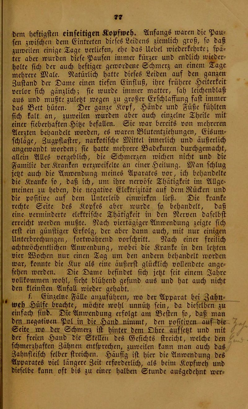 bem ßeftigßen einfeitigen Äopfttteß. glnfangS waren bic $au= feit gwifdjcn bem Eintreten biefcö geibcnS gienitid) groß, fo baß juwciten einige Sage oertiefen, ehe baS Uebet wieberfehrtc;_ fpä* ter aber würben biefe Raufen immer fiirjer unb enbtid) wteber= t>oIte ßd) ber auch heftiger geworbene 0d)mcrj an einem Sage mehrcre Sttale. «Natürlich tjattc biefeS Seiben auf ben ganzen 3ußanb ber Same einen tiefen (Einßuß, it)re frühere heiterfeit oertor ßcß gänglich; fie würbe immer matter, faß leichenblaß auS unb mußte gulcßt wegen ju großer (Erfcßlaßung faßt immer baS S3ett hüten. Ser ganje £o*>f, |)änbe unb Süße fühlten ßcß falt an, guweilen würben aber auch einzelne Sßcile mit einer fieberhaften hiße befallen. 0ic war bereits oon mehreren Slerjtcn beßanbett worben, eS waren fölutcntjießungen, (EiSurm fcßläge, 3ugpßaßcr, narfotifeße bittet innerlich unb äußerlich angewanbt worben; fte hatte mehrere SBabcfurcn bureßgemaeßt, allein 5ltleS oergeblich, bic 0cßmcrgen wid)en nicht unb bie Samilie ber Uranien verzweifelte an einer Rettung. Sftan feßtug jc^t auch bie glnwenbung meines glparatcS oor, ich bcßanbclte bie Äranfe fo , baß ich, um ihre ncroöfe Sßätigfeit int SlUgc-- meinen gu heben, bie negatioe (Eleftrigität auf betn 3?iict'cn unb bie poßtioc auf bem Unterleib cinwirfcn ließ. Sie franfe rechte 0eite bcS ÄopfeS aber würbe fo bcßanbclt, baß eine oerntinberfe elcftrifd)e Sßätigfeit in ben üftcroen bafelbß erreicht werben mußte. 9tad) viertägiger glnwenbung geigte ftcf) erß ein gitnßigcr (Erfolg, ber aber bann auch, rnit nur einigen Unterbrechungen, fortwährenb oorfeßritt. 9?acß einer freilich adßwödfcntltcßcn glnwcnbung, wobei bie Äranfe in ben leßfcn oier SBocßcn nur einen Sag um ben anbern beßanbclt worben war, fonnte bie Äur als eine äußerß gliicfltch ooGenbctc ange= feßen werben. Sie Same beßnbet ßcß jeßt feit einem Saßre ooEfomnten woßl, ließt blüßenb gefunb auS unb hat aud) nießt ben fleinffen ginfall wieber gehabt. f. _ (Eingelne Säße angufüßren, wo ber glpparat bei 3ußn= ineß hülfe brachte, rnödjte woßl unniiß fein, ba biefclbcn gu einfach ßnb. Sic glnwenbung erfolgt am SScßcn fo, baß man ben negatioen fPol in bie ha»b nimmt, ben poßtioen auf bie 0eite wo ber 0cßmerg iß ßinter bem Sßre auffeßt unb mit ber freien han^ ^ie ©fette» beS ©eßcßtS ßreießt, wclcßc ben fcßmergßaften 3äßnen entfpreeßen, guweilen fann man aueß baS 3aßnßeifcß felber ßreießen. hüuftg iß hier bic glnwenbung beS glpparateS viel längere 3eit erforberlid), als beim Äopfwcß unb biefelbe fann oft bis gu einer halben 0tunbe auSgebeßnt wer=